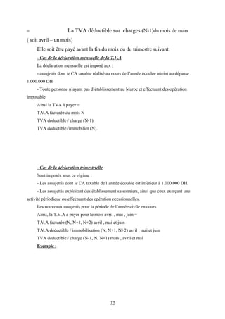 – La TVA déductible sur charges (N-1)du mois de mars
( soit avril – un mois)
Elle soit être payé avant la fin du mois ou du trimestre suivant.
- Cas de la déclaration mensuelle de la T.V.A
La déclaration mensuelle est imposé aux :
- assujettis dont le CA taxable réalisé au cours de l’année écoulée atteint au dépasse
1.000.000 DH
- Toute personne n’ayant pas d’établissement au Maroc et effectuant des opération
imposable
Ainsi la TVA à payer =
T.V.A facturée du mois N
TVA déductible / charge (N-1)
TVA déductible /immobilier (N).
- Cas de la déclaration trimestrielle
Sont imposés sous ce régime :
- Les assujettis dont le CA taxable de l’année écoulée est inférieur à 1.000.000 DH.
- Les assujettis exploitant des établissement saisonniers, ainsi que ceux exerçant une
activité périodique ou effectuant des opération occasionnelles.
Les nouveaux assujettis pour la période de l’année civile en cours.
Ainsi, la T.V.A à payer pour le mois avril , mai , juin =
T.V.A facturée (N, N+1, N+2) avril , mai et juin
T.V.A déductible / immobilisation (N, N+1, N+2) avril , mai et juin
TVA déductible / charge (N-1, N, N+1) mars , avril et mai
Exemple :
32
 