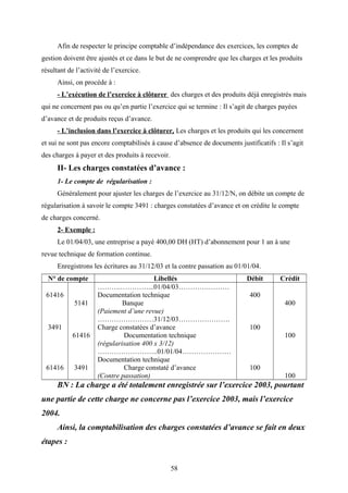 Afin de respecter le principe comptable d’indépendance des exercices, les comptes de
gestion doivent être ajustés et ce dans le but de ne comprendre que les charges et les produits
résultant de l’activité de l’exercice.
Ainsi, on procède à :
- L’exécution de l’exercice à clôturer des charges et des produits déjà enregistrés mais
qui ne concernent pas ou qu’en partie l’exercice qui se termine : Il s’agit de charges payées
d’avance et de produits reçus d’avance.
- L’inclusion dans l’exercice à clôturer, Les charges et les produits qui les concernent
et sui ne sont pas encore comptabilisés à cause d’absence de documents justificatifs : Il s’agit
des charges à payer et des produits à recevoir.
II- Les charges constatées d’avance :
1- Le compte de régularisation :
Généralement pour ajuster les charges de l’exercice au 31/12/N, on débite un compte de
régularisation à savoir le compte 3491 : charges constatées d’avance et on crédite le compte
de charges concerné.
2- Exemple :
Le 01/04/03, une entreprise a payé 400,00 DH (HT) d’abonnement pour 1 an à une
revue technique de formation continue.
Enregistrons les écritures au 31/12/03 et la contre passation au 01/01/04.
N° de compte Libellés Débit Crédit
61416
3491
61416
5141
61416
3491
……….…………...01/04/03………….………
Documentation technique
Banque
(Paiement d’une revue)
……………………31/12/03………………….
Charge constatées d’avance
Documentation technique
(régularisation 400 x 3/12)
……………………..01/01/04…………………
Documentation technique
Charge constaté d’avance
(Contre passation)
400
100
100
400
100
100
BN : La charge a été totalement enregistrée sur l’exercice 2003, pourtant
une partie de cette charge ne concerne pas l’exercice 2003, mais l’exercice
2004.
Ainsi, la comptabilisation des charges constatées d’avance se fait en deux
étapes :
58
 