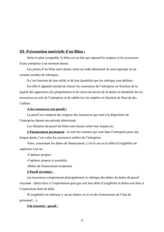 III- Présentation matérielle d’un Bilan :
Selon le plan comptable, le bilan est un état qui reprend les emplois et les ressources
d’une entreprise à un moment donné.
Les postes d’un bilan sont classés selon un ordre déterminé ils sont regroupé en un
certains nombre de rubriques.
Il c’est fonction de leur utilité et de leur durabilité que les rubrique sont définies.
En effet il apparaît normal de classer les ressources de l’entreprise en fonction de la
qualité des apporteurs (les propriétaires et les tiers) on encore de la durée ou durabilité de ces
ressources au sein de l’entreprise et de subdiviser les emplois en fonction de fleur de des
l’affaire.
A-les ressources (ou passif) :
Le passif est composé des origines des ressources qui sont à la disposition de
l’entreprise durant une période déterminée.
Les éléments du passif du bilan sont classés selon leur origine en :
1-Financement permanent : se sont les sommes qui sont dans l’entreprise pour une
longue durée c’est a dire les ressources stables de l’entreprise.
Ainsi, concernant les dettes de financement, c’est le cas ou le délai d’exigibilité est
supérieur à un an.
-Capitaux propres :
-Capitaux propres et assimilés.
-Dettes de financement (emprunt).
2-Passif circulant :
ces ressources comprennent principalement la rubrique des dettes du dettes du passif
circulant : dettes liées à l’exploitation quel que soit leur délai d’exigibilité et dettes non liées à
l’exploitions dont de délai.
D’exigibilité est inférieur à un an (dettes vis à vis des fournisseurs de l’état du
personnel…).
3-la trésorier –passif :
8
 