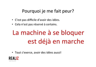Pourquoi	
  je	
  me	
  fait	
  peur?	
  
•  C’est	
  pas	
  diﬃcile	
  d’avoir	
  des	
  idées.	
  
•  Cela	
  n’est	
  pas	
  réservé	
  à	
  certains.	
  
La	
  machine	
  à	
  se	
  bloquer	
  
est	
  déjà	
  en	
  marche	
  
•  Tout	
  s’exerce,	
  avoir	
  des	
  idées	
  aussi!	
  
 
