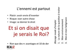 L’ennemi	
  est	
  partout	
  
•  Plaisir:	
  avoir	
  envie	
  d’inventer	
  
•  Risque:	
  oser	
  autre	
  chose	
  
•  Image:	
  se	
  donner	
  le	
  droit	
  
Et	
  si	
  on	
  disait	
  que	
  
je	
  serais	
  le	
  Roi?	
  
	
  	
  
	
  
•  Rien	
  que	
  des	
  +:	
  avantages	
  et	
  10	
  de	
  der	
  
Blocage	
  mode	
  d’emploi	
  
1. La	
  nature	
  de	
  la	
  ques1on	
  à	
  traiter	
  
2. Mon	
  environnement	
  
3. Moi	
  et	
  mon	
  Seligmann	
  
 