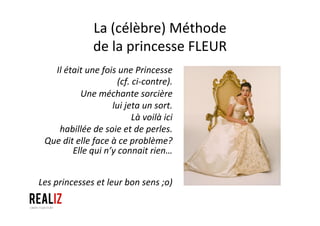 La	
  (célèbre)	
  Méthode	
  	
  
de	
  la	
  princesse	
  FLEUR	
  
Il	
  était	
  une	
  fois	
  une	
  Princesse	
  	
  
(cf.	
  ci-­‐contre).	
  
Une	
  méchante	
  sorcière	
  	
  
lui	
  jeta	
  un	
  sort.	
  	
  
Là	
  voilà	
  ici	
  	
  
habillée	
  de	
  soie	
  et	
  de	
  perles.	
  
Que	
  dit	
  elle	
  face	
  à	
  ce	
  problème?	
  
Elle	
  qui	
  n’y	
  connait	
  rien…	
  	
  
	
  
	
  
Les	
  princesses	
  et	
  leur	
  bon	
  sens	
  ;o)	
  
 