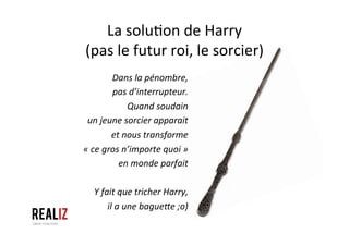 La	
  solu1on	
  de	
  Harry	
  	
  
(pas	
  le	
  futur	
  roi,	
  le	
  sorcier)	
  
Dans	
  la	
  pénombre,	
  	
  
pas	
  d’interrupteur.	
  
Quand	
  soudain	
  	
  
un	
  jeune	
  sorcier	
  apparait	
  	
  
et	
  nous	
  transforme	
  	
  
«	
  ce	
  gros	
  n’importe	
  quoi	
  »	
  	
  
en	
  monde	
  parfait	
  	
  
	
  
Y	
  fait	
  que	
  tricher	
  Harry,	
  	
  
il	
  a	
  une	
  bagueVe	
  ;o)	
  
 