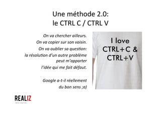 Une	
  méthode	
  2.0:	
  
le	
  CTRL	
  C	
  /	
  CTRL	
  V	
  
On	
  va	
  chercher	
  ailleurs.	
  
On	
  va	
  copier	
  sur	
  son	
  voisin.	
  
On	
  va	
  oublier	
  sa	
  quesQon:	
  	
  
la	
  résoluQon	
  d’un	
  autre	
  problème	
  
peut	
  m’apporter	
  	
  
l’idée	
  qui	
  me	
  fait	
  défaut.	
  	
  
	
  
Google	
  a-­‐t-­‐il	
  réellement	
  	
  
du	
  bon	
  sens	
  ;o)	
  
 