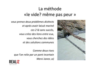 La	
  méthode	
  	
  
«le	
  vide?	
  même	
  pas	
  peur	
  »	
  
vous	
  prenez	
  deux	
  problèmes	
  disQncts	
  
et	
  après	
  avoir	
  laissé	
  mariné	
  	
  
ces	
  2	
  là	
  sans	
  succès,	
  	
  
vous	
  créez	
  des	
  liens	
  entre	
  eux,	
  	
  
vous	
  cherchez	
  des	
  idées	
  	
  
et	
  des	
  soluQons	
  communes	
  	
  
	
  
Comme	
  deux	
  rives	
  	
  
que	
  l’on	
  relie	
  par	
  un	
  pont	
  incertain	
  
Merci	
  Jones	
  ;o)	
  
	
  
 