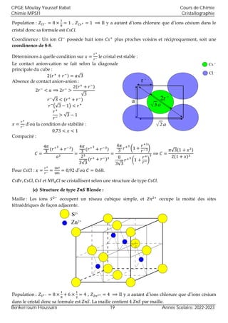 Population : 𝑍𝐶𝑙− = 8 ×
1
8
= 1 , 𝑍𝐶𝑠+ = 1 ⟹ Il y a autant d’ions chlorure que d’ions césium dans le
cristal donc sa formule est 𝐶𝑠𝐶𝑙.
Coordinence : Un ion 𝐶𝑙−
possède huit ions 𝐶𝑠+
plus proches voisins et réciproquement, soit une
coordinence de 8-8.
Déterminons à quelle condition sur 𝑥 =
𝑟+
𝑟−
le cristal est stable :
Le contact anion-cation se fait selon la diagonale
principale du cube :
2(𝑟+
+ 𝑟−) = 𝑎√3
Absence de contact anion-anion :
2𝑟−
< 𝑎 ⟹ 2𝑟−
>
2(𝑟+
+ 𝑟−)
√3
𝑟−
√3 < (𝑟+
+ 𝑟−)
𝑟−
(√3 − 1) < 𝑟+
𝑟+
𝑟−
> √3 − 1
𝑥 =
𝑟+
𝑟− d’où la condition de stabilité :
0,73 < 𝑥 < 1
Compacité :
𝐶 =
4𝜋
3
(𝑟+3
+ 𝑟−3
)
𝑎3
=
4𝜋
3
(𝑟+3
+ 𝑟−3
)
23
3√3
(𝑟+ + 𝑟−)3
=
4𝜋
3
𝑟+3
(1 +
𝑟+3
𝑟−3)
8
3√3
𝑟+3
(1 +
𝑟+
𝑟−)
3 ⟹ 𝐶 =
𝜋√3(1 + 𝑥3)
2(1 + 𝑥)3
Pour 𝐶𝑠𝐶𝑙 : 𝑥 =
𝑟+
𝑟− =
167
181
= 0,92 d’où 𝐶 = 0,68.
𝐶𝑠𝐵𝑟, 𝐶𝑠𝐶𝑙, 𝐶𝑠𝐼 et 𝑁𝐻4𝐶𝑙 se cristallisent selon une structure de type 𝐶𝑠𝐶𝑙.
(c) Structure de type 𝒁𝒏𝑺 Blende :
Maille : Les ions 𝑆2−
occupent un réseau cubique simple, et 𝑍𝑛2+
occupe la moitié des sites
tétraédriques de façon adjacente.
Population : 𝑍𝑆2− = 8 ×
1
8
+ 6 ×
1
2
= 4 , 𝑍𝑍𝑛2+ = 4 ⟹ Il y a autant d’ions chlorure que d’ions césium
dans le cristal donc sa formule est 𝑍𝑛𝑆. La maille contient 4 𝑍𝑛𝑆 par maille.
CPGE Moulay Youssef Rabat
Chimie MPSI1
Cours de Chimie
Cristallographie
Benkerroum Houssam 19 Année Scolaire: 2022-2023
 