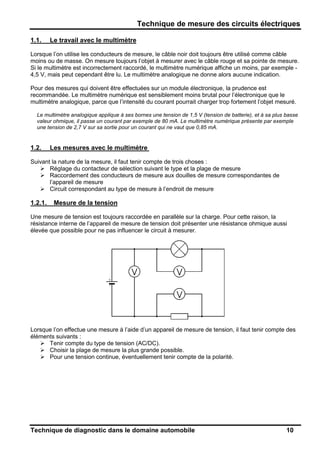 Technique de mesure des circuits électriques
Technique de diagnostic dans le domaine automobile 10
1.1. Le travail avec le multimètre
Lorsque l’on utilise les conducteurs de mesure, le câble noir doit toujours être utilisé comme câble
moins ou de masse. On mesure toujours l’objet à mesurer avec le câble rouge et sa pointe de mesure.
Si le multimètre est incorrectement raccordé, le multimètre numérique affiche un moins, par exemple -
4,5 V, mais peut cependant être lu. Le multimètre analogique ne donne alors aucune indication.
Pour des mesures qui doivent être effectuées sur un module électronique, la prudence est
recommandée. Le multimètre numérique est sensiblement moins brutal pour l’électronique que le
multimètre analogique, parce que l’intensité du courant pourrait charger trop fortement l’objet mesuré.
Le multimètre analogique applique à ses bornes une tension de 1,5 V (tension de batterie), et à sa plus basse
valeur ohmique, il passe un courant par exemple de 80 mA. Le multimètre numérique présente par exemple
une tension de 2,7 V sur sa sortie pour un courant qui ne vaut que 0,85 mA.
1.2. Les mesures avec le multimètre
Suivant la nature de la mesure, il faut tenir compte de trois choses :
Réglage du contacteur de sélection suivant le type et la plage de mesure
Raccordement des conducteurs de mesure aux douilles de mesure correspondantes de
l’appareil de mesure
Circuit correspondant au type de mesure à l’endroit de mesure
1.2.1. Mesure de la tension
Une mesure de tension est toujours raccordée en parallèle sur la charge. Pour cette raison, la
résistance interne de l’appareil de mesure de tension doit présenter une résistance ohmique aussi
élevée que possible pour ne pas influencer le circuit à mesurer.
Lorsque l’on effectue une mesure à l’aide d’un appareil de mesure de tension, il faut tenir compte des
éléments suivants :
Tenir compte du type de tension (AC/DC).
Choisir la plage de mesure la plus grande possible.
Pour une tension continue, éventuellement tenir compte de la polarité.
 
