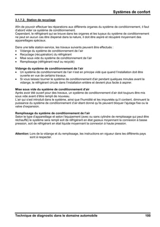 Systèmes de confort
Technique de diagnostic dans le domaine automobile 100
3.1.7.2. Station de recyclage
Afin de pouvoir effectuer les réparations aux différents organes du système de conditionnement, il faut
d’abord vider ce système de conditionnement.
Cependant, le réfrigérant qui se trouve dans les organes et les tuyaux du système de conditionnement
ne peut en aucun cas être dispersé dans la nature, il doit être aspiré et récupéré moyennant des
appareillages spéciaux.
Dans une telle station-service, les travaux suivants peuvent être effectués :
• Vidange du système de conditionnement de l’air
• Recyclage (récupération) du réfrigérant
• Mise sous vide du système de conditionnement de l’air
• Remplissage (réfrigérant neuf ou recyclé)
Vidange du système de conditionnement de l’air
• Un système de conditionnement de l’air n’est en principe vidé que quand l’installation doit être
ouverte en vue de certains travaux.
• Si vous laissez tourner le système de conditionnement d'air pendant quelques minutes avant la
vidange, le réfrigérant circule dans l’installation entière et devient plus facile à aspirer.
Mise sous vide du système de conditionnement d’air
Après avoir été ouvert pour des travaux, un système de conditionnement d’air doit toujours être mis
sous vide avant d’être rempli de nouveau.
L’air qui s’est introduit dans le système, ainsi que l'humidité et les impuretés qu’il contient, diminuent la
puissance du système de conditionnement d’air étant donné qu’ils peuvent bloquer l'ajutage fixe ou la
valve d’expansion.
Remplissage du système de conditionnement de l’air
Selon le type d’appareillage et selon l’équipement (avec ou sans cylindre de remplissage qui peut être
réchauffé) le système sera rempli soit de réfrigérant en état gazeux moyennant la connexion à basse
pression, soit de réfrigérant en état liquide moyennant la connexion à haute pression.
Attention: Lors de la vidange et du remplissage, les instructions en vigueur dans les différents pays
sont à respecter.
 