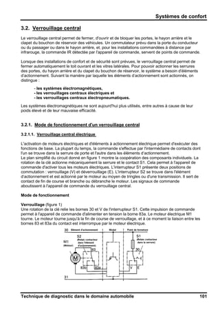 Systèmes de confort
Technique de diagnostic dans le domaine automobile 101
3.2. Verrouillage central
Le verrouillage central permet de fermer, d'ouvrir et de bloquer les portes, le hayon arrière et le
clapet du bouchon de réservoir des véhicules. Un commutateur prévu dans la porte du conducteur
ou du passager ou dans le hayon arrière, et, pour les installations commandées à distance par
infrarouge, la commande IR détectée par l'appareil de commande, servent de points de commande.
Lorsque des installations de confort et de sécurité sont prévues, le verrouillage central permet de
fermer automatiquement le toit ouvrant et les vitres latérales. Pour pouvoir actionner les serrures
des portes, du hayon arrière et du clapet du bouchon de réservoir, le système a besoin d'éléments
d‘actionnement. Suivant la manière par laquelle les éléments d‘actionnement sont actionnés, on
distingue :
- les systèmes électromagnétiques,
- les verrouillages centraux électriques et
- les verrouillages centraux électropneumatiques.
Les systèmes électromagnétiques ne sont aujourd'hui plus utilisés, entre autres à cause de leur
poids élevé et de leur mauvaise efficacité.
3.2.1. Mode de fonctionnement d'un verrouillage central
3.2.1.1. Verrouillage central électrique
L'activation de moteurs électriques et d'éléments à actionnement électrique permet d'exécuter des
fonctions de base. La plupart du temps, la commande s'effectue par l'intermédiaire de contacts dont
l'un se trouve dans la serrure de porte et l'autre dans les éléments d‘actionnement.
Le plan simplifié du circuit donné en figure 1 montre la coopération des composants individuels. La
rotation de la clé actionne mécaniquement la serrure et le contact S1. Cela permet à l'appareil de
commande d'activer tous les moteurs électriques. L'interrupteur S1 présente deux positions de
commutation : verrouillage (V) et déverrouillage (E). L'interrupteur S2 se trouve dans l'élément
d‘actionnement et est actionné par le moteur au moyen de tringles ou d'une transmission. Il sert de
contact de fin de course et branche ou débranche le moteur. Les signaux de commande
aboutissent à l'appareil de commande du verrouillage central.
Mode de fonctionnement
Verrouillage (figure 1)
Une rotation de la clé relie les bornes 30 et V de l'interrupteur S1. Cette impulsion de commande
permet à l'appareil de commande d'alimenter en tension la borne 83a. Le moteur électrique M1
tourne. Le moteur tourne jusqu'à la fin de course de verrouillage, et à ce moment la liaison entre les
bornes 83 et 83a du contact est interrompue par le moteur électrique.
 