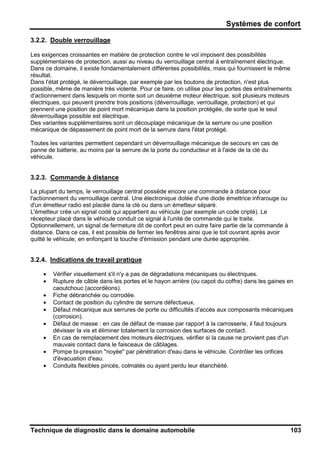 Systèmes de confort
Technique de diagnostic dans le domaine automobile 103
3.2.2. Double verrouillage
Les exigences croissantes en matière de protection contre le vol imposent des possibilités
supplémentaires de protection, aussi au niveau du verrouillage central à entraînement électrique.
Dans ce domaine, il existe fondamentalement différentes possibilités, mais qui fournissent le même
résultat.
Dans l'état protégé, le déverrouillage, par exemple par les boutons de protection, n'est plus
possible, même de manière très violente. Pour ce faire, on utilise pour les portes des entraînements
d‘actionnement dans lesquels on monte soit un deuxième moteur électrique, soit plusieurs moteurs
électriques, qui peuvent prendre trois positions (déverrouillage, verrouillage, protection) et qui
prennent une position de point mort mécanique dans la position protégée, de sorte que le seul
déverrouillage possible est électrique.
Des variantes supplémentaires sont un découplage mécanique de la serrure ou une position
mécanique de dépassement de point mort de la serrure dans l'état protégé.
Toutes les variantes permettent cependant un déverrouillage mécanique de secours en cas de
panne de batterie, au moins par la serrure de la porte du conducteur et à l'aide de la clé du
véhicule.
3.2.3. Commande à distance
La plupart du temps, le verrouillage central possède encore une commande à distance pour
l'actionnement du verrouillage central. Une électronique dotée d'une diode émettrice infrarouge ou
d'un émetteur radio est placée dans la clé ou dans un émetteur séparé.
L'émetteur crée un signal codé qui appartient au véhicule (par exemple un code cripté). Le
récepteur placé dans le véhicule conduit ce signal à l'unité de commande qui le traite.
Optionnellement, un signal de fermeture dit de confort peut en outre faire partie de la commande à
distance. Dans ce cas, il est possible de fermer les fenêtres ainsi que le toit ouvrant après avoir
quitté le véhicule, en enfonçant la touche d'émission pendant une durée appropriée.
3.2.4. Indications de travail pratique
• Vérifier visuellement s'il n'y a pas de dégradations mécaniques ou électriques.
• Rupture de câble dans les portes et le hayon arrière (ou capot du coffre) dans les gaines en
caoutchouc (accordéons).
• Fiche débranchée ou corrodée.
• Contact de position du cylindre de serrure défectueux.
• Défaut mécanique aux serrures de porte ou difficultés d'accès aux composants mécaniques
(corrosion).
• Défaut de masse : en cas de défaut de masse par rapport à la carrosserie, il faut toujours
dévisser la vis et éliminer totalement la corrosion des surfaces de contact.
• En cas de remplacement des moteurs électriques, vérifier si la cause ne provient pas d'un
mauvais contact dans le faisceaux de câblages.
• Pompe bi-pression "noyée" par pénétration d'eau dans le véhicule. Contrôler les orifices
d'évacuation d'eau.
• Conduits flexibles pincés, colmatés ou ayant perdu leur étanchéité.
 