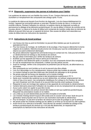 Systèmes de sécurité
Technique de diagnostic dans le domaine automobile 108
4.1.4. Diagnostic, suppression des pannes et indications pour l'atelier
Les systèmes de retenue ont une fiabilité d'au moins 10 ans. Certains fabricants de véhicules
souhaitent un remplacement des composants des airbags après 10 ans.
Le système de retenue est équipé d'une fonction de diagnostic. Lors de chaque établissement du
contact, l'appareil de commande exécute un auto-test. Pendant la durée de celui-ci, le témoin de
contrôle s'allume. Pendant l'utilisation du véhicule, le système interne de diagnostic surveille en
permanence le câblage et les éléments pyrotechniques. En cas de défaut, le témoin de contrôle est de
nouveau allumé. La nature et la durée du défaut sont conservés de manière codée dans la mémoire de
défauts et peuvent être lues par un appareil de lecture. Des causes de défaut sont associées aux
codes de défaut dans les instructions de réparation.
4.1.5. Instructions de travail pratique
Les travaux de mise au point et d'entretien ne peuvent être réalisés que par du personnel
spécialement formé.
Pour les travaux de montage, de rectification et de soudage, il faut toujours débrancher la borne
négative de la batterie. Attendre ensuite environ dix minutes pour que les condensateurs de
réserve se soient entièrement déchargés.
Ne jamais débrancher l'appareil de commande lorsque le contact est mis. Cela pourrait entraîner
un déclenchement de l'airbag ou des tendeurs de ceinture.
Ne pas utiliser d'ohmmètre pour vérifier les tendeurs de ceinture.
N'utiliser que les appareils de mesure admis par le fabricant.
Si le système s'est déclenché après un accident, tous ses composants doivent être remplacés.
En cas de remplacement de composants, n'utiliser que des pièces neuves.
Avant le montage, vérifier si les composants ne présentent pas de fissures, de déformations ou
de bosses.
Des composants qui sont tombés sur le sol ne peuvent plus être utilisés.
Lors d'un démontage ou d'un remplacement, toujours porter des lunettes de sécurité.
Le module d'airbag ne peut être traité avec des produits de nettoyage ou de la graisse.
Ne jamais exécuter de travaux de réparation sur le module d'airbag.
Le module d'airbag ne peut être exposé à des températures supérieures à 75° C.
Après avoir manipulé des systèmes qui se sont déclenchés, se nettoyer soigneusement les
mains à l'eau et au savon. Les composants métalliques d'un airbag ou d'un tendeur de ceinture
qui vient d'exploser sont très chauds et ne peuvent être touchés avant quelques minutes.
Respecter le sens de montage des capteurs et des appareils de commande du déclenchement.
Certains fabricants prescrivent l'utilisation de nouvelles vis lors du remplacement de composants.
Aucun autre volant non agréé ne peut être monté.
Les airbags et tendeurs de ceinture doivent être traités en tant que systèmes pyrotechniques.
Respecter les prescriptions locales en la matière.
Les unités qui se sont déclenchées peuvent être envoyées à la ferraille.
Les modules d'airbag doivent toujours être posés avec le coussin vers le haut, faute de quoi le
générateur serait propulsé vers le haut en cas d’activation éventuelle du déclencheur
Pour le transport, ne pas tenir le tendeur de ceinture par le tube de guidage ou par la ceinture.
Ne jamais porter les modules d'airbag par les câbles ou la fiche qui se trouvent du côté supérieur.
Avant l'envoi d'un véhicule à la ferraille, il faut allumer de manière contrôlée les airbags et les
tendeurs pyrotechniques de ceinture qui n’ont pas été déclenchés, en respectant les
prescriptions du fabricant et les instructions de sécurité.
 