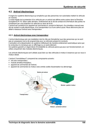 Systèmes de sécurité
Technique de diagnostic dans le domaine automobile 109
4.2. Antivol électronique
Il s'agit d'un système électronique qui empêche que des personnes non autorisées mettent le véhicule
en marche.
La base légale de la protection d'un véhicule par un antivol est définie entre autres dans la Directive
européenne R 18. Selon cette dernière, l'enlèvement de la clé de contact et la fermeture des portes ne
constituent par une protection du véhicule au sens de la loi.
L'antivol est constitué d'un appareil de commande et, suivant le fabricant, d'un émetteur manuel avec
clé de contact à code électronique, d’un transpondeur ou d’une carte à puce. Nous décrivons plus en
détail ci-dessous l'antivol avec transpondeur.
4.2.1. Antivol électronique avec transpondeur
L'antivol électronique est une installation dont le rôle est d'empêcher que des personnes qui ne sont
pas en possession de la clé programmée pour ce véhicule puissent le conduire.
L'activation et la désactivation du système s'effectuent de manière entièrement automatique sans que
le conducteur le remarque par un affichage ou un autre élément.
Ce système garantit un degré élevé d'inviolabilité du véhicule parce que pour son fonctionnement, on
utilise uniquement des modules électroniques.
Les antivols électroniques sont utilisés aussi bien sur des véhicules à moteur à essence que sur ceux à
moteur diesel.
L'antivol ("immobiliseur") comprend les composants suivants :
• clé avec transpondeur,
• module émetteur/récepteur,
• appareil de commande de l'antivol,
• appareil de commande du moteur avec entrée codée d'autorisation du démarrage.
 