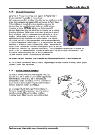 Systèmes de sécurité
Technique de diagnostic dans le domaine automobile 110
4.2.1.1. Clé avec transpondeur
Le terme de "transpondeur" est créé à partir de "transmitter (=
émetteur) et de "responder (= répondeur).
Le transpondeur est un émetteur-récepteur qui est placé dans la clé
et qui communique avec l'appareil de commande de l'antivol par
l'intermédiaire du module émetteur-récepteur. La puce du
transpondeur est constituée essentiellement de l'émetteur-
récepteur et d'une EEPROM à lecture et écriture sans fil.
La puce du transpondeur est alimentée en énergie par le module
émetteur-récepteur via l'antenne en anneau du verrou de volant.
Aucune batterie n'est donc nécessaire pour alimenter la clé en
tension. L'alimentation en énergie et le transfert des données
s'effectuent suivant le principe du transformateur. Une énergie
périodique qui est fonction des données à transmettre est extraite
du champ magnétique de la bobine pour le transpondeur. La portée
d'écriture et de lecture des données est très faible. La mémoire du
transpondeur contient des données d'identification de la clé, et chez
de nombreux fabricants, un code alternatif (BMW). Chaque clé individuelle contient une puce de
transpondeur qui contient lesdites données et forme ainsi une pièce unique. De l'extérieur, il est
impossible de la distinguer d'une clé de contact normale.
La puce de la clé permet 100 milliards de possibilités.
Le moteur ne peut démarrer que si le code en mémoire correspond à celui du véhicule !
Au cas où la clé présente un défaut, l'antivol ne permet pas la mise en route du moteur parce que le
code qu'il reçoit n'est pas valide.
4.2.1.2. Module émetteur-récepteur
Le module émetteur-récepteur est disposé autour du
cylindre de la clé et établit la liaison entre l'appareil de
commande de l'antivol et la clé de contact avec
transpondeur codé. Ce module possède une antenne
et un circuit de commutation intégré qui sont installés
dans un boîtier en matière synthétique.
Un couplage inductif réalisé par l'intermédiaire de
l'antenne charge le transpondeur, qui émet ainsi un
signal reçu et amplifié par le module émetteur-
récepteur avant d'être transmis au module central.
 