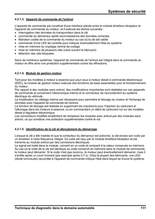 Systèmes de sécurité
Technique de diagnostic dans le domaine automobile 111
4.2.1.3. Appareil de commande de l'antivol
L'appareil de commande est constitué d'une interface placée entre le module émetteur-récepteur et
l'appareil de commande du moteur, et il exécute les tâches suivantes :
• interrogation des données du transpondeur dans la clé
• commande du démarreur après reconnaissance des données correctes
• libération codée de la commande du moteur au cas où la clé est valide
• commande d'une LED de contrôle pour indiquer éventuellement l'état du système
• mise en mémoire du cryptage central de codage
• mise en mémoire de plusieurs clés (varie suivant le fabricant)
• détection des clés bloquées.
Dans de nombreux systèmes, l'appareil de commande de l'antivol est intégré dans la commande du
moteur et offre ainsi une protection supplémentaire contre les effractions.
4.2.1.4. Module de gestion moteur
Tant pour les modèles à moteur à essence que pour ceux à moteur diesel à commande électronique
(EDC), le module de gestion moteur exécute des fonctions de base essentielles pour le fonctionnement
du moteur.
Par rapport à des modules sans antivol, des modifications importantes sont réalisées sur ces appareils
de commande et concernent l'électronique interne et le connecteur de raccordement au système
électrique du véhicule.
La modification du câblage interne est nécessaire pour permettre le blocage du moteur et l'échange de
données avec l'appareil de commande de l'antivol.
La fonction de blocage est réalisée en supprimant les impulsions pour l'injection du carburant et
l'allumage dans les moteurs à essence, ou en commandant un débit de carburant nul sur les modèles
diesel à régulation électronique.
Les connecteurs modifiés empêchent de remplacer les modules avec antivol par des modules sans
antivol, ce qui constitue une protection supplémentaire contre le vol.
4.2.1.5. Identification de la clé et déroulement du démarrage
Lorsque la clé a été insérée et que le contacteur du démarreur est actionné, la clé envoie son code par
un émetteur à radio-fréquence intégré. Ce code est reçu par le module émetteur/récepteur et est
transmis au module antivol par des connexions électriques.
Le signal est traité dans le module, converti en un code et comparé à la valeur conservée en mémoire.
Au cas où le code de la clé est identique au code conservé en mémoire dans le module de commande,
le moteur peut démarrer. Si le code n'est pas reconnu, le moteur peut éventuellement démarrer, mais il
s'arrête après un court moment (par exemple après 0,7 s). Chez la plupart des fabricants, une LED
(diode lumineuse) raccordée à l'appareil de commande indique l'état dans lequel se trouve le système.
 
