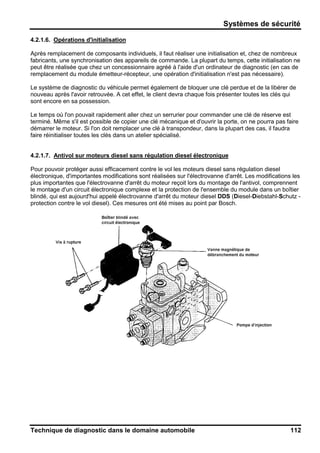 Systèmes de sécurité
Technique de diagnostic dans le domaine automobile 112
4.2.1.6. Opérations d'initialisation
Après remplacement de composants individuels, il faut réaliser une initialisation et, chez de nombreux
fabricants, une synchronisation des appareils de commande. La plupart du temps, cette initialisation ne
peut être réalisée que chez un concessionnaire agréé à l'aide d'un ordinateur de diagnostic (en cas de
remplacement du module émetteur-récepteur, une opération d'initialisation n'est pas nécessaire).
Le système de diagnostic du véhicule permet également de bloquer une clé perdue et de la libérer de
nouveau après l'avoir retrouvée. A cet effet, le client devra chaque fois présenter toutes les clés qui
sont encore en sa possession.
Le temps où l'on pouvait rapidement aller chez un serrurier pour commander une clé de réserve est
terminé. Même s'il est possible de copier une clé mécanique et d'ouvrir la porte, on ne pourra pas faire
démarrer le moteur. Si l'on doit remplacer une clé à transpondeur, dans la plupart des cas, il faudra
faire réinitialiser toutes les clés dans un atelier spécialisé.
4.2.1.7. Antivol sur moteurs diesel sans régulation diesel électronique
Pour pouvoir protéger aussi efficacement contre le vol les moteurs diesel sans régulation diesel
électronique, d'importantes modifications sont réalisées sur l'électrovanne d'arrêt. Les modifications les
plus importantes que l'électrovanne d'arrêt du moteur reçoit lors du montage de l'antivol, comprennent
le montage d'un circuit électronique complexe et la protection de l'ensemble du module dans un boîtier
blindé, qui est aujourd'hui appelé électrovanne d'arrêt du moteur diesel DDS (Diesel-Diebstahl-Schutz -
protection contre le vol diesel). Ces mesures ont été mises au point par Bosch.
 