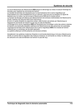 Systèmes de sécurité
Technique de diagnostic dans le domaine automobile 113
Le circuit électronique de l'électrovanne DDS bloque le démarrage du moteur et assure l'échange de
données avec l'appareil de commande de l'antivol.
Le transfert de données est nécessaire pour la reconnaissance de la vanne magnétique par
l'intermédiaire d'un code préalablement mis en mémoire, ainsi que pour la réception du signal de
libération pour le moteur, qui est envoyé à l'électrovanne DDS par le module antivol.
La fonction de blocage est obtenue par débranchement de la tension d'alimentation de l'électrovanne
d'arrêt, l'injection de carburant étant ainsi interrompue.
Environ 2 s après réception du signal de contact, cette fonction est activée par l'électronique si
l'appareil de commande de l'antivol n'a pas reçu le code de libération.
Le blindage de la vanne magnétique DDS est nécessaire pour la protéger contre des actions violentes
et interdire une éventuelle excitation extérieure de l'électrovanne par des personnes non autorisées.
L'échange de données entre l'électronique de la vanne magnétique DDS et le module de l'antivol
s'effectue par un conducteur de données approprié.
Le système utilisé par LUCAS présente une structure similaire.
Actuellement, les systèmes modernes d'injection à commande électronique n'ont plus d'électrovanne
d'arrêt, et comme dans la régulation des moteurs à essence, la commande du moteur ne délivre pas
de carburant si le code de libération de l'antivol n'a pas été reçu.
 
