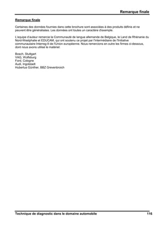 Remarque finale
Technique de diagnostic dans le domaine automobile 116
Remarque finale
Certaines des données fournies dans cette brochure sont associées à des produits définis et ne
peuvent être généralisées. Les données ont toutes un caractère d'exemple.
L’equipe d’auteur remercie la Communauté de langue allemande de Belgique, le Land de Rhénanie du
Nord-Westphalie et EDUCAM, qui ont soutenu ce projet par l'intermédiaire de l'Initiative
communautaire Interreg-II de l'Union européenne. Nous remercions en outre les firmes ci-dessous,
dont nous avons utilisé le matériel:
Bosch, Stuttgart
VAG, Wolfsburg
Ford, Cologne
Audi, Ingolstadt
Hubertus Günther, BBZ Grevenbroich
 