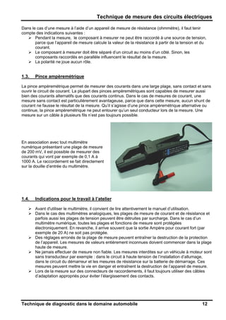 Technique de mesure des circuits électriques
Technique de diagnostic dans le domaine automobile 12
Dans le cas d’une mesure à l’aide d’un appareil de mesure de résistance (ohmmètre), il faut tenir
compte des indications suivantes :
Pendant la mesure, le composant à mesurer ne peut être raccordé à une source de tension,
parce que l’appareil de mesure calcule la valeur de la résistance à partir de la tension et du
courant.
Le composant à mesurer doit être séparé d’un circuit au moins d’un côté. Sinon, les
composants raccordés en parallèle influencent le résultat de la mesure.
La polarité ne joue aucun rôle.
1.3. Pince ampèremétrique
La pince ampèremétrique permet de mesurer des courants dans une large plage, sans contact et sans
ouvrir le circuit de courant. La plupart des pinces ampèremétriques sont capables de mesurer aussi
bien des courants alternatifs que des courants continus. Dans le cas de mesures de courant, une
mesure sans contact est particulièrement avantageuse, parce que dans cette mesure, aucun shunt de
courant ne fausse le résultat de la mesure. Qu’il s’agisse d’une pince ampèremétrique alternative ou
continue, la pince ampèremétrique ne peut entourer qu’un seul conducteur lors de la mesure. Une
mesure sur un câble à plusieurs fils n’est pas toujours possible.
En association avec tout multimètre
numérique présentant une plage de mesure
de 200 mV, il est possible de mesurer des
courants qui vont par exemple de 0,1 A à
1000 A. Le raccordement se fait directement
sur la douille d’entrée du multimètre.
1.4. Indications pour le travail à l’atelier
Avant d'utiliser le multimètre, il convient de lire attentivement le manuel d’utilisation.
Dans le cas des multimètres analogiques, les plages de mesure de courant et de résistance et
parfois aussi les plages de tension peuvent être détruites par surcharge. Dans le cas d’un
multimètre numérique, toutes les plages et fonctions de mesure sont protégées
électroniquement. En revanche, il arrive souvent que la sortie Ampère pour courant fort (par
exemple de 20 A) ne soit pas protégée.
Des réglages erronés de la plage de mesure peuvent entraîner la destruction de la protection
de l’appareil. Les mesures de valeurs entièrement inconnues doivent commencer dans la plage
haute de mesure.
Ne jamais effectuer de mesure non fiable. Les mesures interdites sur un véhicule à moteur sont
sans transducteur par exemple : dans le circuit à haute tension de l’installation d’allumage,
dans le circuit du démarreur et les mesures de résistance sur la batterie de démarrage. Ces
mesures peuvent mettre la vie en danger et entraînent la destruction de l’appareil de mesure.
Lors de la mesure sur des connecteurs de raccordements, il faut toujours utiliser des câbles
d’adaptation appropriés pour éviter l’élargissement des contacts.
 