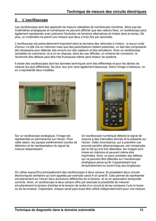 Technique de mesure des circuits électriques
Technique de diagnostic dans le domaine automobile 13
2. L’oscilloscope
Les oscilloscopes sont des appareils de mesure utilisables de nombreuses manières. Alors que les
multimètres analogiques et numériques ne peuvent afficher que des valeurs fixes, un oscilloscope peut
également représenter avec précision l'évolution de tensions alternatives et mixtes dans le temps. De
plus, un multimètre ne prend une mesure que deux à trois fois par secondes.
L’oscilloscope est particulièrement important dans le domaine des véhicules à moteur ; si aucun code
d’erreur n’a été mis en mémoire mais que des perturbations restent présentes, un test des composants
est nécessaire pour détecter des erreurs sur des capteurs et des actuateurs. Avec un oscilloscope
(portable) du commerce, et si on en dispose, dans les cas difficiles, un schéma de connexion, la
recherche des défauts peut être très fructueuse même sans testeur de système.
Il existe des oscilloscopes dont les données techniques sont très différentes et pour les tâches de
mesure les plus différentes. De plus, leur prix varie également beaucoup. Dans l’image ci-dessous, on
en a représenté deux modèles.
Sur un oscilloscope analogique, l’image est
représentée en permanence sur l’écran. Pour
cette raison, les pauses extrêmement courtes de
détection et de représentation du signal de
mesure disparaissent.
Un oscilloscope numérique détecte le signal de
mesure à des intervalles donnés et le présente sur
l’écran. Cette circonstance, qui a première vue
pourrait paraître désavantageuse, est compensée
par le fait qu’une fois détectées, les images sont
mises en mémoire et peuvent même être
imprimées. Ainsi, on peut constater des défauts
qui ne peuvent être détectés sur l’oscilloscope
analogique parce qu’ils n’apparaissent que
temporairement ou durent trop peu longtemps.
On utilise aujourd'hui principalement des oscilloscopes à deux canaux. Ils possèdent deux circuits
électroniques similaires qui sont appelés par exemple canal A et canal B. Cela permet de représenter
simultanément sur l’écran deux évolutions différentes de la tension, et ce en association temporelle
correcte. Ainsi, un oscilloscope à deux canaux offre par exemple la possibilité de mesurer
simultanément la tension d’entrée et la tension de sortie d’un circuit et de les comparer l’une à l’autre
ou de les évaluer. Cependant, chaque canal peut aussi être utilisé indépendamment pour une mesure.
 