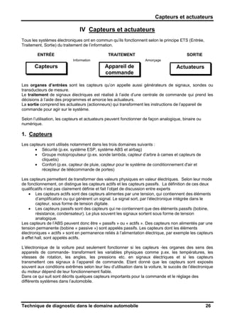 Capteurs et actuateurs
Technique de diagnostic dans le domaine automobile 26
IV Capteurs et actuateurs
Tous les systèmes électroniques ont en commun qu’ils fonctionnent selon le principe ETS (Entrée,
Traitement, Sortie) du traitement de l’information.
ENTRÉE TRAITEMENT SORTIE
Les organes d’entrées sont les capteurs qu’on appelle aussi générateurs de signaux, sondes ou
transducteurs de mesure.
Le traitement de signaux électriques est réalisé à l’aide d’une centrale de commande qui prend les
décisions à l’aide des programmes et amorce les actuateurs.
La sortie comprend les actuateurs (actionneurs) qui transforment les instructions de l’appareil de
commande pour agir sur le système.
Selon l’utilisation, les capteurs et actuateurs peuvent fonctionner de façon analogique, binaire ou
numérique.
1. Capteurs
Les capteurs sont utilisés notamment dans les trois domaines suivants :
• Sécurité (p.ex. système ESP, système ABS et airbag)
• Groupe motopropulseur (p.ex. sonde lambda, capteur d’arbre à cames et capteurs de
cliquetis)
• Confort (p.ex. capteur de pluie, capteur pour le système de conditionnement d'air et
récepteur de télécommande de portes)
Les capteurs permettent de transformer des valeurs physiques en valeur électriques. Selon leur mode
de fonctionnement, on distingue les capteurs actifs et les capteurs passifs. La définition de ces deux
qualificatifs n’est pas clairement définie et fait l’objet de discussion entre experts
• Les capteurs actifs sont des capteurs alimentes par une tension, qui contiennent des éléments
d’amplification ou qui génèrent un signal. Le signal sort, par l’électronique intégrée dans le
capteur, sous forme de tension digitale.
• Les capteurs passifs sont des capteurs qui ne contiennent que des éléments passifs (bobine,
résistance, condensateur). Le plus souvent les signaux sortent sous forme de tension
analogique.
Les capteurs de l’ABS peuvent donc être « passifs » ou « actifs ». Des capteurs non alimentés par une
tension permanente (bobine « passive ») sont appelés passifs. Les capteurs dont les éléments
électroniques « actifs » sont en permanence reliés à l’alimentation électrique, par exemple les capteurs
à effet hall, sont appelés actifs.
L’électronique de la voiture peut seulement fonctionner si les capteurs -les organes des sens des
appareils de commande- transforment les variables physiques comme p.ex. les températures, les
vitesses de rotation, les angles, les pressions etc. en signaux électriques et si les capteurs
transmettent ces signaux à l’appareil de commande. Etant donné que les capteurs sont exposés
souvent aux conditions extrêmes selon leur lieu d’utilisation dans la voiture, le succès de l’électronique
du moteur dépend de leur fonctionnement fiable.
Dans ce qui suit sont décrits quelques capteurs importants pour la commande et le réglage des
différents systèmes dans l’automobile.
Capteurs Appareil de
commande
Actuateurs
Information Amorçage
 