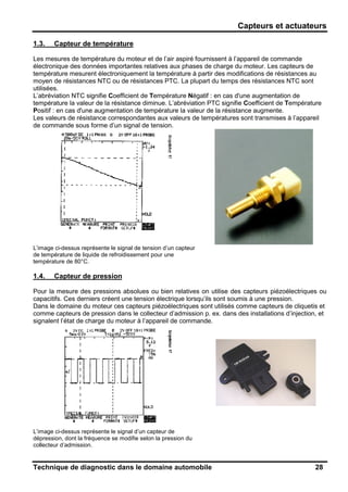 Capteurs et actuateurs
Technique de diagnostic dans le domaine automobile 28
1.3. Capteur de température
Les mesures de température du moteur et de l’air aspiré fournissent à l’appareil de commande
électronique des données importantes relatives aux phases de charge du moteur. Les capteurs de
température mesurent électroniquement la température à partir des modifications de résistances au
moyen de résistances NTC ou de résistances PTC. La plupart du temps des résistances NTC sont
utilisées.
L’abréviation NTC signifie Coefficient de Température Négatif : en cas d'une augmentation de
température la valeur de la résistance diminue. L’abréviation PTC signifie Coefficient de Température
Positif : en cas d'une augmentation de température la valeur de la résistance augmente.
Les valeurs de résistance correspondantes aux valeurs de températures sont transmises à l’appareil
de commande sous forme d’un signal de tension.
L’image ci-dessus représente le signal de tension d’un capteur
de température de liquide de refroidissement pour une
température de 80°C.
1.4. Capteur de pression
Pour la mesure des pressions absolues ou bien relatives on utilise des capteurs piézoélectriques ou
capacitifs. Ces derniers créent une tension électrique lorsqu’ils sont soumis à une pression.
Dans le domaine du moteur ces capteurs piézoélectriques sont utilisés comme capteurs de cliquetis et
comme capteurs de pression dans le collecteur d’admission p. ex. dans des installations d’injection, et
signalent l’état de charge du moteur à l’appareil de commande.
L’image ci-dessus représente le signal d’un capteur de
dépression, dont la fréquence se modifie selon la pression du
collecteur d’admission.
 