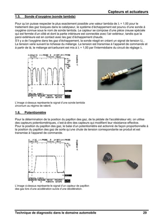 Capteurs et actuateurs
Technique de diagnostic dans le domaine automobile 29
1.5. Sonde d’oxygène (sonde lambda)
Pour qu’on puisse respecter le plus exactement possible une valeur lambda de λ = 1,00 pour le
traitement des gaz toxiques dans le catalyseur, le système d’échappement est pourvu d’une sonde à
oxygène connue sous le nom de sonde lambda. Le capteur se compose d’une pièce creuse spéciale
qui est fermée d’un côté et dont la partie intérieure est connectée avec l’air extérieur, tandis que la
paroi extérieure est en contact avec les gaz d’échappement chauds.
S’il y a de l’oxygène dans les gaz d’échappement, la sonde réagit en créant un signal de tension Uλ .
La tension varie suivant la richesse du mélange. La tension est transmise à l’appareil de commande et
à partir de là, le mélange air/carburant est mis à λ = 1,00 par l'intermédiaire du circuit de réglage λ.
L’image ci-dessus représente le signal d’une sonde lambda
zirconium au régime de ralenti.
1.6. Potentiomètre
Pour la détermination de la position du papillon des gaz, de la pédale de l'accélérateur etc. on utilise
des capteurs potentiométriques, c’est-à-dire des capteurs qui modifient leur résistance effective.
Pour la position du papillon des gaz, le balai d’un potentiomètre est actionné de façon proportionnelle à
la position du papillon des gaz de sorte qu’une chute de tension correspondante se produit et est
transmise à l’appareil de commande.
L’image ci-dessus représente le signal d’un capteur de papillon
des gaz lors d’une accélération suivie d’une décélération.
 