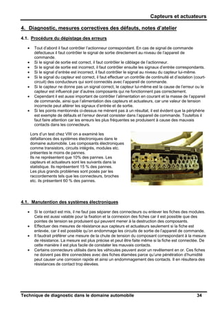 Capteurs et actuateurs
Technique de diagnostic dans le domaine automobile 34
4. Diagnostic, mesures correctives des défauts, notes d’atelier
4.1. Procédure du dépistage des erreurs
• Tout d’abord il faut contrôler l’actionneur correspondant. En cas de signal de commande
défectueux il faut contrôler le signal de sortie directement au niveau de l’appareil de
commande.
• Si le signal de sortie est correct, il faut contrôler le câblage de l’actionneur.
• Si le signal de sortie est incorrect, il faut contrôler ensuite les signaux d’entrée correspondants.
• Si le signal d’entrée est incorrect, il faut contrôler le signal au niveau du capteur lui-même.
• Si le signal du capteur est correct, il faut effectuer un contrôle de continuité et d’isolation (court-
circuit) des conducteurs qui sont connectés avec l’appareil de commande.
• Si le capteur ne donne pas un signal correct, le capteur lui-même est la cause de l’erreur ou le
capteur est influencé par d’autres composants qui ne fonctionnent pas correctement.
• Cependant il est aussi important de contrôler l’alimentation en courant et la masse de l’appareil
de commande, ainsi que l’alimentation des capteurs et actuateurs, car une valeur de tension
incorrecte peut altérer les signaux d’entrée et de sortie.
• Si les points mentionnés ci-dessus ne mènent pas à un résultat, il est évident que la périphérie
est exempte de défauts et l’erreur devrait consister dans l’appareil de commande. Toutefois il
faut faire attention car les erreurs les plus fréquentes se produisent à cause des mauvais
contacts dans les connecteurs.
Lors d’un test chez VW on a examiné les
défaillances des systèmes électroniques dans le
domaine automobile. Les composants électroniques
comme transistors, circuits intégrés, modules etc.
présentes le moins de pannes.
Ils ne représentent que 10% des pannes. Les
capteurs et actuateurs sont les suivants dans la
statistique. Ils représentent 15 % des pannes.
Les plus grands problèmes sont posés par les
raccordements tels que les connecteurs, broches
etc. ils présentent 60 % des pannes.
4.1. Manutention des systèmes électroniques
• Si le contact est mis, il ne faut pas séparer des connecteurs ou enlever les fiches des modules.
Cela est aussi valable pour la fixation et la connexion des fiches car il est possible que des
pointes de tension se produisent qui peuvent mener à la destruction des composants.
• Effectuer des mesures de résistance aux capteurs et actuateurs seulement si la fiche est
enlevée, car il est possible qu’on endommage les circuits de sortie de l’appareil de commande.
• Il faudrait préférer une mesure de la chute de tension du composant correspondant à la mesure
de résistance. La mesure est plus précise et peut être faite même si la fiche est connectée. De
cette manière il est plus facile de constater les mauvais contacts.
• Certains connecteurs utilisés dans les véhicules peuvent avoir un revêtement en or. Ces fiches
ne doivent pas être connectées avec des fiches étamées parce qu’une pénétration d’humidité
peut causer une corrosion rapide et ainsi un endommagement des contacts. Il en résultera des
résistances de contact trop élevées.
 