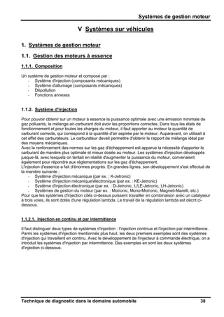 Systèmes de gestion moteur
Technique de diagnostic dans le domaine automobile 38
V Systèmes sur véhicules
1. Systèmes de gestion moteur
1.1. Gestion des moteurs à essence
1.1.1. Composition
Un système de gestion moteur et composé par :
- Système d'injection (composants mécaniques)
- Système d'allumage (composants mécaniques)
- Dépollution
- Fonctions annexes
1.1.2. Système d'injection
Pour pouvoir obtenir sur un moteur à essence la puissance optimale avec une émission minimale de
gaz polluants, le mélange air-carburant doit avoir les proportions correctes. Dans tous les états de
fonctionnement et pour toutes les charges du moteur, il faut apporter au moteur la quantité de
carburant correcte, qui correspond à la quantité d'air aspirée par le moteur. Auparavant, on utilisait à
cet effet des carburateurs. Le carburateur devait permettre d'obtenir le rapport de mélange idéal par
des moyens mécaniques.
Avec le renforcement des normes sur les gaz d'échappement est apparue la nécessité d'apporter le
carburant de manière plus optimale et mieux dosée au moteur. Les systèmes d'injection développés
jusque-là, avec lesquels on tentait en réalité d'augmenter la puissance du moteur, convenaient
également pour répondre aux réglementations sur les gaz d'échappement.
L'injection d'essence a fait d'énormes progrès. En grandes lignes, son développement s'est effectué de
la manière suivante :
- Système d'injection mécanique (par ex. : K-Jetronic)
- Système d'injection mécanique/électronique (par ex. : KE-Jetronic)
- Système d'injection électronique (par ex. : D-Jetronic, L/LE-Jetronic, LH-Jetronic)
- Systèmes de gestion du moteur (par ex. : Motronic, Mono-Motronic, Magneti-Marelli, etc.)
Pour que les systèmes d'injection cités ci-dessus puissent travailler en combinaison avec un catalyseur
à trois voies, ils sont dotés d'une régulation lambda. Le travail de la régulation lambda est décrit ci-
dessous.
1.1.2.1. Injection en continu et par intermittence
Il faut distinguer deux types de systèmes d'injection : l'injection continue et l'injection par intermittence.
Parmi les systèmes d'injection mentionnés plus haut, les deux premiers exemples sont des systèmes
d'injection qui travaillent en continu. Avec le développement de l'injecteur à commande électrique, on a
introduit les systèmes d'injection par intermittence. Des exemples en sont les deux systèmes
d'injection ci-dessous.
 