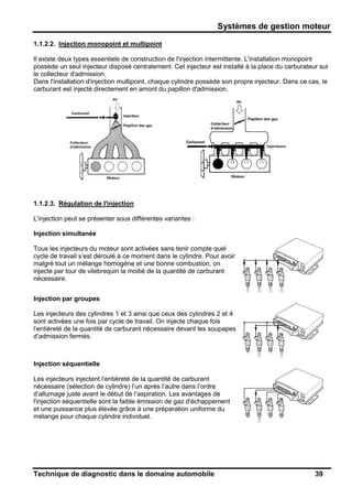 Systèmes de gestion moteur
Technique de diagnostic dans le domaine automobile 39
1.1.2.2. Injection monopoint et multipoint
Il existe deux types essentiels de construction de l'injection intermittente. L'installation monopoint
possède un seul injecteur disposé centralement. Cet injecteur est installé à la place du carburateur sur
le collecteur d'admission.
Dans l'installation d'injection multipoint, chaque cylindre possède son propre injecteur. Dans ce cas, le
carburant est injecté directement en amont du papillon d'admission.
1.1.2.3. Régulation de l'injection
L'injection peut se présenter sous différentes variantes :
Injection simultanée
Tous les injecteurs du moteur sont activées sans tenir compte quel
cycle de travail s’est déroulé à ce moment dans le cylindre. Pour avoir
malgré tout un mélange homogène et une bonne combustion, on
injecte par tour de vilebrequin la moitié de la quantité de carburant
nécessaire.
Injection par groupes
Les injecteurs des cylindres 1 et 3 ainsi que ceux des cylindres 2 et 4
sont activées une fois par cycle de travail. On injecte chaque fois
l’entièreté de la quantité de carburant nécessaire devant les soupapes
d’admission fermés.
Injection séquentielle
Les injecteurs injectent l’entièreté de la quantité de carburant
nécessaire (sélection de cylindre) l’un après l’autre dans l’ordre
d’allumage juste avant le début de l’aspiration. Les avantages de
l'injection séquentielle sont la faible émission de gaz d'échappement
et une puissance plus élevée grâce à une préparation uniforme du
mélange pour chaque cylindre individuel.
 