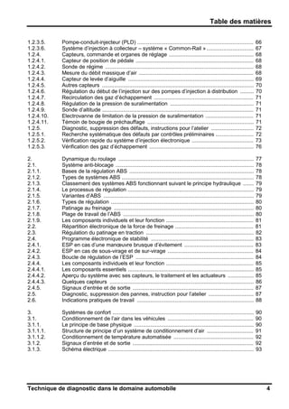Table des matières
Technique de diagnostic dans le domaine automobile 4
1.2.3.5. Pompe-conduit-injecteur (PLD) ............................................................................. 66
1.2.3.6. Système d’injection à collecteur – système « Common-Rail » ............................... 67
1.2.4. Capteurs, commande et organes de réglage ........................................................ 68
1.2.4.1. Capteur de position de pédale .............................................................................. 68
1.2.4.2. Sonde de régime .................................................................................................. 68
1.2.4.3. Mesure du débit massique d’air ............................................................................ 68
1.2.4.4. Capteur de levée d’aiguille ................................................................................... 69
1.2.4.5. Autres capteurs .................................................................................................... 70
1.2.4.6. Régulation du début de l’injection sur des pompes d’injection à distribution ......... 70
1.2.4.7. Recirculation des gaz d’échappement .................................................................. 71
1.2.4.8. Régulation de la pression de suralimentation ....................................................... 71
1.2.4.9. Sonde d’altitude .................................................................................................... 71
1.2.4.10. Electrovanne de limitation de la pression de suralimentation ................................ 71
1.2.4.11. Témoin de bougie de préchauffage ...................................................................... 71
1.2.5. Diagnostic, suppression des défauts, instructions pour l’atelier ............................ 72
1.2.5.1. Recherche systématique des défauts par contrôles préliminaires ......................... 72
1.2.5.2. Vérification rapide du système d’injection électronique ......................................... 73
1.2.5.3. Vérification des gaz d’échappement ..................................................................... 76
2. Dynamique du roulage ......................................................................................... 77
2.1. Système anti-blocage ........................................................................................... 78
2.1.1. Bases de la régulation ABS .................................................................................. 78
2.1.2. Types de systèmes ABS ....................................................................................... 78
2.1.3. Classement des systèmes ABS fonctionnant suivant le principe hydraulique ....... 79
2.1.4. Le processus de régulation ................................................................................... 79
2.1.5. Variantes d’ABS ................................................................................................... 79
2.1.6. Types de régulation .............................................................................................. 80
2.1.7. Patinage au freinage ............................................................................................ 80
2.1.8. Plage de travail de l’ABS ...................................................................................... 80
2.1.9. Les composants individuels et leur fonction .......................................................... 81
2.2. Répartition électronique de la force de freinage .................................................... 81
2.3. Régulation du patinage en traction ....................................................................... 82
2.4. Programme électronique de stabilité .................................................................... 83
2.4.1. ESP en cas d’une manœuvre brusque d’évitement .............................................. 83
2.4.2. ESP en cas de sous-virage et de sur-virage ......................................................... 84
2.4.3. Boucle de régulation de l’ESP .............................................................................. 84
2.4.4. Les composants individuels et leur fonction .......................................................... 85
2.4.4.1. Les composants essentiels ................................................................................... 85
2.4.4.2. Aperçu du système avec ses capteurs, le traitement et les actuateurs ................. 85
2.4.4.3. Quelques capteurs ............................................................................................... 86
2.4.5. Signaux d’entrée et de sortie ................................................................................ 87
2.5. Diagnostic, suppression des pannes, instruction pour l’atelier .............................. 87
2.6. Indications pratiques de travail ............................................................................. 88
3. Systèmes de confort ............................................................................................. 90
3.1. Conditionnement de l’air dans les véhicules ......................................................... 90
3.1.1. Le principe de base physique ............................................................................... 90
3.1.1.1. Structure de principe d’un système de conditionnement d’air ............................... 91
3.1.1.2. Conditionnement de température automatisée ..................................................... 92
3.1.2. Signaux d’entrée et de sortie ................................................................................ 92
3.1.3. Schéma électrique ................................................................................................ 93
 