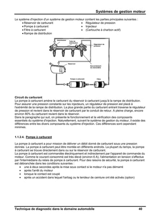 Systèmes de gestion moteur
Technique de diagnostic dans le domaine automobile 40
Le système d'injection d'un système de gestion moteur contient les parties principales suivantes :
• Réservoir de carburant
• Pompe à carburant
• Filtre à carburant
• Rampe de distribution
• Régulateur de pression
• Injecteur
• (Cartouche à charbon actif)
Circuit du carburant
La pompe à carburant amène le carburant du réservoir à carburant jusqu'à la rampe de distribution.
Pour assurer une pression constante sur les injecteurs, un régulateur de pression est placé à
l'extrémité de la rampe de distribution. La plus grande partie du carburant entrant traverse le régulateur
de pression et revient dans le réservoir de carburant par le conduit de retour. A pleine charge, encore
environ 80% du carburant revient dans le réservoir.
Dans le paragraphe qui suit, on présente le fonctionnement et la vérification des composants
essentiels du système d'injection. Naturellement, suivant le système de gestion du moteur, il existe des
différences entre les divers composants du système d'injection. Ces différences sont cependant
minimes.
1.1.2.4. Pompe à carburant
La pompe à carburant a pour mission de délivrer un débit donné de carburant sous une pression
donnée. La pompe à carburant peut être montée en différents endroits. La plupart du temps, la pompe
à carburant se trouve directement dans ou sur le réservoir de carburant.
La pompe à carburant est commandée électriquement et indirectement par l'appareil de commande du
moteur. Comme le courant consommé est très élevé (environ 6 A), l'alimentation en tension s'effectue
par l'intermédiaire du relais de pompe à carburant. Pour des raisons de sécurité, la pompe à carburant
est débranchée dans les conditions suivantes :
• une à deux secondes après la mise sous contact si le moteur n'a pas démarré
• après l'arrêt du moteur
• lorsque le contact est coupé
• après un accident dans lequel l'airbag ou le tendeur de ceinture ont été activés (option)
 