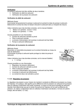 Systèmes de gestion moteur
Technique de diagnostic dans le domaine automobile 41
Vérification
La pompe à carburant doit être vérifiée de deux manières :
• Vérification du débit de carburant
• Vérification de la pression de carburant
Vérification du débit de carburant
Méthode d'essai
Commander temporairement la pompe à carburant en pontant le relais de pompe à carburant.
Débrancher le conduit de retour et laisser s'écouler le carburant dans un récipient de mesure.
Valeur indicative (pour des données correctes, voir le manuel d'atelier)
• Moteur à 4 cylindres : environ 1 l/min
• Moteur à 6 cylindres : > 1 l/min
Causes possibles en cas d'anomalies
• Conduit de carburant colmaté ou pincé
• Filtre à carburant colmaté
• La tension d'alimentation de la pompe à carburant est trop faible
• Pompe à carburant défectueuse
Vérification de la pression du carburant
Méthode d'essai
Raccorder un manomètre de pression sur le conduit d'amenée au niveau du
tube de distribution.
Commander la pompe à carburant après pontage du relais de pompe à
carburant.
Valeur indicative (pour des données correctes, voir le manuel d'atelier)
• 1 - 3,5 bar
Causes possibles en cas d'anomalies
• Régulateur de pression défectueux
• Conduit de carburant colmaté ou pincé
• Filtre à carburant colmaté
• La tension d'alimentation de la pompe à carburant est trop faible
• La pompe à carburant est défectueuse
• Le conduit de retour est colmaté ou pincé
1.1.2.5. Régulateur de pression
Le régulateur de pression a pour mission de maintenir constante la différence de pression au niveau
de l'injecteur. En pratique, cela signifie que la différence entre la pression du carburant et la pression
dans le collecteur d'admission doit rester constante. La raison en est que la quantité de carburant
injectée n'est déterminée que par la durée d'ouverture de l'injecteur et non par la différence de
pression. Au ralenti, la dépression dans le collecteur d'admission est élevée (- 0,6 bar) et à pleine
charge, elle est faible (- 0,1 bar).
 
