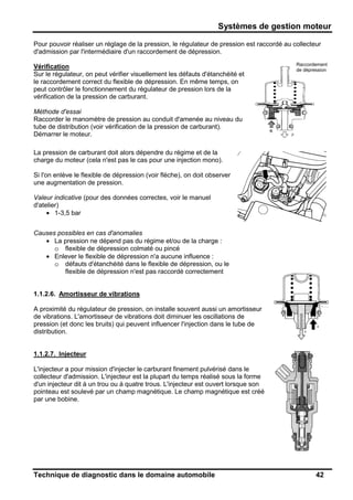 Systèmes de gestion moteur
Technique de diagnostic dans le domaine automobile 42
Pour pouvoir réaliser un réglage de la pression, le régulateur de pression est raccordé au collecteur
d'admission par l'intermédiaire d'un raccordement de dépression.
Vérification
Sur le régulateur, on peut vérifier visuellement les défauts d'étanchéité et
le raccordement correct du flexible de dépression. En même temps, on
peut contrôler le fonctionnement du régulateur de pression lors de la
vérification de la pression de carburant.
Méthode d'essai
Raccorder le manomètre de pression au conduit d'amenée au niveau du
tube de distribution (voir vérification de la pression de carburant).
Démarrer le moteur.
La pression de carburant doit alors dépendre du régime et de la
charge du moteur (cela n'est pas le cas pour une injection mono).
Si l'on enlève le flexible de dépression (voir flèche), on doit observer
une augmentation de pression.
Valeur indicative (pour des données correctes, voir le manuel
d'atelier)
• 1-3,5 bar
Causes possibles en cas d'anomalies
• La pression ne dépend pas du régime et/ou de la charge :
o flexible de dépression colmaté ou pincé
• Enlever le flexible de dépression n'a aucune influence :
o défauts d'étanchéité dans le flexible de dépression, ou le
flexible de dépression n'est pas raccordé correctement
1.1.2.6. Amortisseur de vibrations
A proximité du régulateur de pression, on installe souvent aussi un amortisseur
de vibrations. L'amortisseur de vibrations doit diminuer les oscillations de
pression (et donc les bruits) qui peuvent influencer l'injection dans le tube de
distribution.
1.1.2.7. Injecteur
L'injecteur a pour mission d'injecter le carburant finement pulvérisé dans le
collecteur d'admission. L'injecteur est la plupart du temps réalisé sous la forme
d'un injecteur dit à un trou ou à quatre trous. L'injecteur est ouvert lorsque son
pointeau est soulevé par un champ magnétique. Le champ magnétique est créé
par une bobine.
Vacuumslang-
aansluiting
Raccordement
de dépression
 