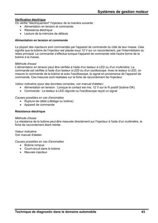 Systèmes de gestion moteur
Technique de diagnostic dans le domaine automobile 43
Vérification électrique
On vérifie "électriquement" l'injecteur de la manière suivante :
• Alimentation en tension et commande
• Résistance électrique
• Lecture de la mémoire de défauts
Alimentation en tension et commande
La plupart des injecteurs sont commandés par l'appareil de commande du côté de leur masse. Cela
signifie que la bobine de l'injecteur est placée sous 12 V sur un raccordement, par l'intermédiaire du
relais principal. La commande s'effectue lorsque l'appareil de commande relie l'autre borne de la
bobine à la masse.
Méthode d'essai
L'alimentation en tension peut être vérifiée à l'aide d'un testeur à LED ou d'un multimètre. La
commande est vérifiée à l'aide d'un testeur à LED ou d'un oscilloscope. Avec le testeur à LED, on
mesure la commande de la bobine et avec l'oscilloscope, le signal en provenance de l'appareil de
commande. Ces mesures sont réalisées sur la fiche de raccordement de l'injecteur.
Valeur indicative (pour des données correctes, voir manuel d'atelier)
• Alimentation en tension : Lorsque le contact est mis, 12 V sur le fil positif (bobine OK)
• Commande : Le testeur à LED clignote ou l'oscilloscope reçoit un signal
Causes possibles en cas d'anomalies
• Rupture de câble (câblage ou bobine)
• Appareil de commande
Résistance électrique
Méthode d'essai
La résistance de la bobine peut être mesurée directement sur l'injecteur à l'aide d'un multimètre, la
fiche de raccordement étant retirée.
Valeur indicative
Voir manuel d'atelier.
Causes possibles en cas d'anomalies
• Bobine rompue
• Court-circuit dans la bobine
• Mauvais injecteur
 