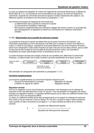Systèmes de gestion moteur
Technique de diagnostic dans le domaine automobile 45
Le cœur du système de régulation du moteur est l'appareil de commande électronique ou Electronic
Control Unit (E.C.U.). Les actuateurs sont commandés par les signaux de sortie de l'appareil de
commande, l'appareil de commande recevant les signaux d'entrée nécessaires des capteurs. Les
différents capteurs et actuateurs sont énumérés au paragraphe 1.1.3.4
Les fonctions principales de l'appareil de commande sont :
- La détermination de la quantité de carburant à injecter
- La commande de l'installation d'allumage
- Des fonctions supplémentaires (par exemple le réglage des arbres à cames, le recyclage des
gaz d'échappement, la régulation du ralenti et la commande d'un collecteur d'admission
variable)
1.1.3.2. Détermination de la quantité de carburant à injecter
La quantité de carburant à injecter est déterminée par la durée d'ouverture de l'injecteur. Les
informations essentielles qui sont nécessaires à cet effet sont la charge du moteur et le régime du
moteur. A l'aide de ces signaux, l'appareil de commande détermine une durée d'injection de base à
partir d'une cartographie. Cette durée d'injection de base n'est pas encore assez précise, parce qu'elle
ne tient pas encore compte de tous les états de fonctionnement du moteur, par exemple la
température du moteur (démarrage à froid), la température de l'air, etc.
La durée d'injection de base est corrigée à l'aide de ces variables pour déterminer la durée finale
d'injection. La détermination de la durée d'injection peut être représentée de la façon suivante :
Vitesse de rotation Durée de base de Facteur de Durée d'injection
Charge l'injection correction corrigée
Temperature du moteur
Temp. de l'air d'admission
Cartographie
Des exemples de cartographie sont présentés au paragraphe 1.1.3.3.
Fonctions supplémentaires
Les fonctions supplémentaires qui concernent l'injection d'essence sont :
- Coupure de l'alimentation en poussée
- Limitation du régime de rotation
- Régulation du cliquetis
- Régulation lambda
Régulation lambda
Pour qu'un catalyseur à trois voies fonctionne correctement, il est nécessaire que le mélange de
carburant et d'air soit alternativement "riche" et "pauvre". Ceci est possible si la régulation du moteur
possède une régulation lambda. La régulation lambda assure que la valeur du coefficient lambda varie
entre 0,97 et 1,03 à une fréquence définie.
La valeur du coefficient lambda donne des renseignements sur le rapport du mélange air-carburant.
Pour brûler un kg de carburant, il faut en théorie 14,7 kg d'air. Lorsque le moteur reçoit exactement
cette quantité, la valeur de lambda (λ) est égale à 1. La valeur lambda est définie de la manière
suivante :
Quantité d’air effectivement aspirée
λ =
Quantité d’air théoriquement nécessaire
 