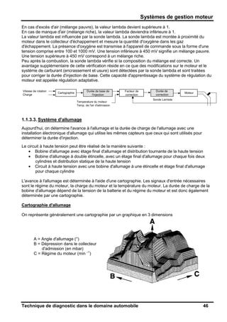 Systèmes de gestion moteur
Technique de diagnostic dans le domaine automobile 46
En cas d'excès d'air (mélange pauvre), la valeur lambda devient supérieure à 1.
En cas de manque d'air (mélange riche), la valeur lambda deviendra inférieure à 1.
La valeur lambda est influencée par la sonde lambda. La sonde lambda est montée à proximité du
moteur dans le collecteur d'échappement et mesure la quantité d'oxygène dans les gaz
d'échappement. La présence d'oxygène est transmise à l'appareil de commande sous la forme d'une
tension comprise entre 100 et 1000 mV. Une tension inférieure à 450 mV signifie un mélange pauvre.
Une tension supérieure à 450 mV correspond à un mélange riche.
Peu après la combustion, la sonde lambda vérifie si la composition du mélange est correcte. Un
avantage supplémentaire de cette vérification réside en ce que des modifications sur le moteur et le
système de carburant (encrassement et usure) sont détectées par la sonde lambda et sont traitées
pour corriger la durée d'injection de base. Cette capacité d'apprentissage du système de régulation du
moteur est appelée régulation adaptative.
1.1.3.3. Système d'allumage
Aujourd'hui, on détermine l'avance à l'allumage et la durée de charge de l'allumage avec une
installation électronique d'allumage qui utilise les mêmes capteurs que ceux qui sont utilisés pour
déterminer la durée d'injection.
Le circuit à haute tension peut être réalisé de la manière suivante :
• Bobine d'allumage avec étage final d'allumage et distribution tournante de la haute tension
• Bobine d'allumage à double étincelle, avec un étage final d'allumage pour chaque fois deux
cylindres et distribution statique de la haute tension
• Circuit à haute tension avec une bobine d'allumage à une étincelle et étage final d'allumage
pour chaque cylindre
L'avance à l'allumage est déterminée à l'aide d'une cartographie. Les signaux d'entrée nécessaires
sont le régime du moteur, la charge du moteur et la température du moteur. La durée de charge de la
bobine d'allumage dépend de la tension de la batterie et du régime du moteur et est donc également
déterminée par une cartographie.
Cartographie d'allumage
On représente généralement une cartographie par un graphique en 3 dimensions
A = Angle d'allumage (°)
B = Dépression dans le collecteur
d'admission (en mbar)
C = Régime du moteur (min –1
)
Vitesse de rotation Durée de base de Facteur de Durée de
Charge l'injection correction correction
Temperature du moteur
Temp. de l'air d'admission
MoteurCartographie
Sonde Lambda
 