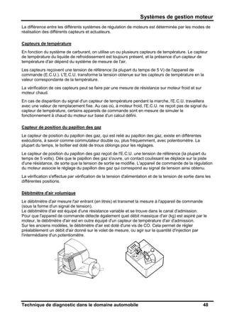 Systèmes de gestion moteur
Technique de diagnostic dans le domaine automobile 48
La différence entre les différents systèmes de régulation de moteurs est déterminée par les modes de
réalisation des différents capteurs et actuateurs.
Capteurs de température
En fonction du système de carburant, on utilise un ou plusieurs capteurs de température. Le capteur
de température du liquide de refroidissement est toujours présent, et la présence d'un capteur de
température d'air dépend du système de mesure de l'air.
Les capteurs reçoivent une tension de référence (la plupart du temps de 5 V) de l'appareil de
commande (E.C.U.). L'E.C.U. transforme la tension obtenue sur les capteurs de température en la
valeur correspondante de la température.
La vérification de ces capteurs peut se faire par une mesure de résistance sur moteur froid et sur
moteur chaud.
En cas de disparition du signal d'un capteur de température pendant la marche, l'E.C.U. travaillera
avec une valeur de remplacement fixe. Au cas où, à moteur froid, l'E.C.U. ne reçoit pas de signal du
capteur de température, certains appareils de commande sont en mesure de simuler le
fonctionnement à chaud du moteur sur base d'un calcul défini.
Capteur de position du papillon des gaz
Le capteur de position du papillon des gaz, qui est relié au papillon des gaz, existe en différentes
exécutions, à savoir comme commutateur double ou, plus fréquemment, avec potentiomètre. La
plupart du temps, le boîtier est doté de trous oblongs pour les réglages.
Le capteur de position du papillon des gaz reçoit de l'E.C.U. une tension de référence (la plupart du
temps de 5 volts). Dès que le papillon des gaz s'ouvre, un contact coulissant se déplace sur la piste
d'une résistance, de sorte que la tension de sortie se modifie. L'appareil de commande de la régulation
du moteur associe le réglage du papillon des gaz qui correspond au signal de tension ainsi obtenu.
La vérification s'effectue par vérification de la tension d'alimentation et de la tension de sortie dans les
différentes positions.
Débitmètre d'air volumique
Le débitmètre d'air mesure l'air entrant (en litres) et transmet la mesure à l'appareil de commande
(sous la forme d'un signal de tension).
Le débitmètre d'air est équipé d'une résistance variable et se trouve dans le canal d'admission.
Pour que l'appareil de commande détecte également quel débit massique d'air (kg) est aspiré par le
moteur, le débitmètre d'air est en outre équipé d'un capteur de température d'air d'admission.
Sur les anciens modèles, le débitmètre d'air est doté d'une vis de CO. Cela permet de régler
préalablement un débit d'air donné sur le volet de mesure, ou agir sur la quantité d'injection par
l'intermédiaire d'un potentiomètre.
 