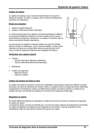 Systèmes de gestion moteur
Technique de diagnostic dans le domaine automobile 51
Capteur de régime
Le capteur de régime a pour mission fondamentale de mesurer le
régime de rotation. En outre, le capteur est en mesure de déterminer
la position du vilebrequin.
Modes de réalisation
• Capteur inductif (fréquent)
• Capteur à effet hall (anciens véhicules)
Le mode de travail des deux capteurs est fondamentalement différent.
La plus grande différence réside en ce que le capteur Hall a besoin
d'une tension de base pour fonctionner. Le capteur à induction crée lui
même une tension (tension alternative).
Le plus souvent, le capteur à induction palpe une couronne dentée
fixée sur l'arbre du vilebrequin. Sur la couronne dentée, un plus grand
interstice se trouve en un point défini situé en avant du point mort
haut, qui sert de repère de référence pour l'appareil de mesure.
Vérification d'un capteur inductif
• Tension
- Tension alternative délivrée (multimètre)
- Tension alternative délivrée (oscilloscope)
• Résistance
• Testeur de diagnostic
- Mémoire d'erreur
- Valeur du capteur
Capteur de position de l'arbre à came
Le capteur de position de l'arbre à came est un générateur d'impulsions inductif qui détecte la plupart
du temps une came de référence sur l'arbre à came. Le capteur envoie un signal de tension alternative
à l'appareil de commande du moteur qui détermine la position du premier cylindre. Le signal de ce
capteur sert pour commander les injecteurs en fonction de la séquence d'allumage.
Régulation du ralenti
On utilise différents systèmes de régulation du ralenti. Ils ont tous en commun d'assurer la régulation
du régime de ralenti.
La plupart du temps, ils sont commandés par un circuit de masse cadencé de l'appareil de commande.
Le rapport de détection est déterminé par l'appareil de commande. C'est par exemple la force
magnétique créée qui commande la section d'ouverture du clapet.
 