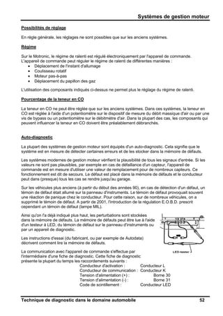 Systèmes de gestion moteur
Technique de diagnostic dans le domaine automobile 52
Possibilités de réglage
En règle générale, les réglages ne sont possibles que sur les anciens systèmes.
Régime
Sur le Motronic, le régime de ralenti est régulé électroniquement par l'appareil de commande.
L'appareil de commande peut réguler le régime de ralenti de différentes manières :
• Déplacement de l'instant d'allumage
• Coulisseau rotatif
• Moteur pas-à-pas
• Déplacement du papillon des gaz
L'utilisation des composants indiqués ci-dessus ne permet plus le réglage du régime de ralenti.
Pourcentage de la teneur en CO
La teneur en CO ne peut être réglée que sur les anciens systèmes. Dans ces systèmes, la teneur en
CO est réglée à l'aide d'un potentiomètre sur le dispositif de mesure du débit massique d'air ou par une
vis de bypass ou un potentiomètre sur le débitmètre d'air. Dans la plupart des cas, les composants qui
peuvent influencer la teneur en CO doivent être préalablement débranchés.
Auto-diagnostic
La plupart des systèmes de gestion moteur sont équipés d'un auto-diagnostic. Cela signifie que le
système est en mesure de détecter certaines erreurs et de les stocker dans la mémoire de défauts.
Les systèmes modernes de gestion moteur vérifient la plausibilité de tous les signaux d'entrée. Si les
valeurs ne sont pas plausibles, par exemple en cas de défaillance d'un capteur, l'appareil de
commande est en mesure d'utiliser une valeur de remplacement pour de nombreux capteurs. Ce
fonctionnement est dit de secours. Le défaut est placé dans la mémoire de défauts et le conducteur
peut dans (presque) tous les cas se rendre jusqu'au garage.
Sur les véhicules plus anciens (à partir du début des années 90), en cas de détection d'un défaut, un
témoin de défaut était allumé sur la panneau d'instruments. Le témoin de défaut provoquait souvent
une réaction de panique chez le conducteur. Pour cette raison, sur de nombreux véhicules, on a
supprimé le témoin de défaut. A partir de 2001, l'introduction de la régulation E.O.B.D. prescrit
cependant un témoin de défaut (lampe MIL).
Ainsi qu'on l'a déjà indiqué plus haut, les perturbations sont stockées
dans la mémoire de défauts. La mémoire de défauts peut être lue à l'aide
d'un testeur à LED, du témoin de défaut sur le panneau d'instruments ou
par un appareil de diagnostic.
Les instructions d'essai (du fabricant, ou par exemple de Autodata)
décrivent comment lire la mémoire de défauts.
La communication avec l'appareil de commande s'effectue par
l'intermédiaire d'une fiche de diagnostic. Cette fiche de diagnostic
présente la plupart du temps les raccordements suivants :
Conducteur d'activation : Conducteur L
Conducteur de communication : Conducteur K
Tension d'alimentation (+) : Borne 30
Tension d'alimentation (-) : Borne 31
Code de scintillement : Conducteur LED
 