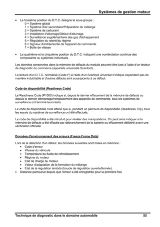 Systèmes de gestion moteur
Technique de diagnostic dans le domaine automobile 55
• La troisième position du D.T.C. désigne le sous-groupe :
0 = Système global
1 = Système d'air secondaire/Préparation du mélange
2 = Système de carburant
3 = Installation d'allumage/Défaut d'allumage
4 = Surveillance supplémentaire des gaz d'échappement
5 = Régulation du ralenti/du régime
6 = Signaux d'entrée/sortie de l'appareil de commande
7 = Boîte de vitesse
• La quatrième et la cinquième position du D.T.C. indiquent une numérotation continue des
composants ou systèmes individuels.
Les données conservées dans la mémoire de défauts du module peuvent être lues à l'aide d'un testeur
de diagnostic du commerce (appareils universels Scantool).
La lecture d'un D.T.C. normalisé (Code P) à l'aide d'un Scantool universel n'indique cependant pas de
manière indubitable si d'autres défauts sont sous-jacents à ce défaut.
Code de disponibilité (Readiness Code)
Le Readiness Code (P1000) indique si, depuis le dernier effacement de la mémoire de défauts ou
depuis le dernier démontage/remplacement des appareils de commande, tous les systèmes de
surveillance ont terminé leurs tests.
Le code de disponibilité n'est effacé que si, pendant un parcours de disponibilité (Readiness Trip), tous
les essais du système de surveillance ont été effectués.
Le code de disponibilité a été introduit pour révéler des manipulations. On peut ainsi indiquer si la
mémoire de défauts a été effacée par débranchement de la batterie ou effacement délibéré avant une
vérification officielle.
Données d'environnement des erreurs (Freeze Frame Data)
Lors de la détection d'un défaut, les données suivantes sont mises en mémoire :
• Code d'erreur
• Vitesse du véhicule
• Température du fluide de refroidissement
• Régime du moteur
• Etat de charge du moteur
• Valeur d'adaptation de la formation du mélange
• Etat de la régulation lambda (boucle de régulation ouverte/fermée)
• Distance parcourue depuis que l'erreur a été enregistrée pour la première fois
 