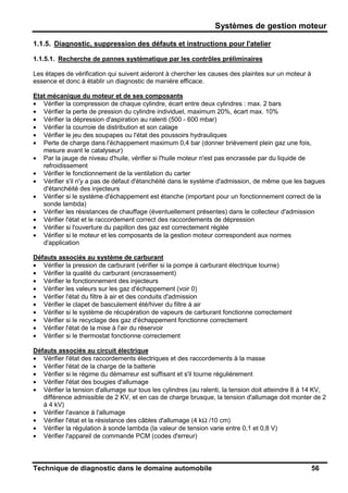 Systèmes de gestion moteur
Technique de diagnostic dans le domaine automobile 56
1.1.5. Diagnostic, suppression des défauts et instructions pour l'atelier
1.1.5.1. Recherche de pannes systèmatique par les contrôles préliminaires
Les étapes de vérification qui suivent aideront à chercher les causes des plaintes sur un moteur à
essence et donc à établir un diagnostic de manière efficace.
Etat mécanique du moteur et de ses composants
• Vérifier la compression de chaque cylindre, écart entre deux cylindres : max. 2 bars
• Vérifier la perte de pression du cylindre individuel, maximum 20%, écart max. 10%
• Vérifier la dépression d'aspiration au ralenti (500 - 600 mbar)
• Vérifier la courroie de distribution et son calage
• Vérifier le jeu des soupapes ou l'état des poussoirs hydrauliques
• Perte de charge dans l'échappement maximum 0,4 bar (donner brièvement plein gaz une fois,
mesure avant le catalyseur)
• Par la jauge de niveau d'huile, vérifier si l'huile moteur n'est pas encrassée par du liquide de
refroidissement
• Vérifier le fonctionnement de la ventilation du carter
• Vérifier s'il n'y a pas de défaut d'étanchéité dans le système d'admission, de même que les bagues
d'étanchéité des injecteurs
• Vérifier si le système d'échappement est étanche (important pour un fonctionnement correct de la
sonde lambda)
• Vérifier les résistances de chauffage (éventuellement présentes) dans le collecteur d'admission
• Vérifier l'état et le raccordement correct des raccordements de dépression
• Vérifier si l'ouverture du papillon des gaz est correctement réglée
• Vérifier si le moteur et les composants de la gestion moteur correspondent aux normes
d'application
Défauts associés au système de carburant
• Vérifier la pression de carburant (vérifier si la pompe à carburant électrique tourne)
• Vérifier la qualité du carburant (encrassement)
• Vérifier le fonctionnement des injecteurs
• Vérifier les valeurs sur les gaz d'échappement (voir 0)
• Vérifier l'état du filtre à air et des conduits d'admission
• Vérifier le clapet de basculement été/hiver du filtre à air
• Vérifier si le système de récupération de vapeurs de carburant fonctionne correctement
• Vérifier si le recyclage des gaz d'échappement fonctionne correctement
• Vérifier l'état de la mise à l'air du réservoir
• Vérifier si le thermostat fonctionne correctement
Défauts associés au circuit électrique
• Vérifier l'état des raccordements électriques et des raccordements à la masse
• Vérifier l'état de la charge de la batterie
• Vérifier si le régime du démarreur est suffisant et s'il tourne régulièrement
• Vérifier l'état des bougies d'allumage
• Vérifier la tension d'allumage sur tous les cylindres (au ralenti, la tension doit atteindre 8 à 14 KV,
différence admissible de 2 KV, et en cas de charge brusque, la tension d'allumage doit monter de 2
à 4 kV)
• Vérifier l'avance à l'allumage
• Vérifier l'état et la résistance des câbles d'allumage (4 kΩ /10 cm)
• Vérifier la régulation à sonde lambda (la valeur de tension varie entre 0,1 et 0,8 V)
• Vérifier l'appareil de commande PCM (codes d'erreur)
 