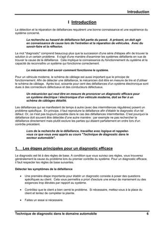 Introduction
Technique de diagnostic dans le domaine automobile 6
I Introduction
La détection et la réparation de défaillances requièrent une bonne connaissance et une expérience du
système concerné.
La recherche au hasard de défaillance fait partie du passé. A présent, on doit agir
en connaissance de cause lors de l'entretien et la réparation de véhicules. Avec du
savoir-faire et la réflexion.
Le mot "diagnostic" comprend beaucoup plus que la succession d'une série d'étapes afin de trouver la
solution à un certain problème. Il s'agit d'une manière d'examiner les systèmes défaillants en vue de
trouver la cause de la défaillance. Cela implique la connaissance du fonctionnement du système et la
capacité de reconnaître un système qui fonctionne correctement.
Le mécanicien doit savoir comment fonctionne le système.
Pour un véhicule moderne, le schéma de câblage est aussi important que le principe de
fonctionnement. Afin de détecter une défaillance, le mécanicien doit être en mesure de lire et d'utiliser
le schéma de câblage. Après tout, soixante pour cent des défaillances d'un système électronique sont
dues à des connecteurs défectueux et des conducteurs défectueux.
Un mécanicien qui veut être en mesure de prononcer un diagnostic efficace pour
un système électrique / électronique d'un véhicule moderne, doit se fier à un
schéma de câblages détaillé.
Les défaillances qui se manifestent de temps à autre (avec des intermittences régulières) posent un
problème spécifique. En principe, il faut reproduire la défaillance afin d'établir le diagnostic d'un tel
défaut. Or, ce n'est pas toujours possible dans le cas des défaillances intermittentes. C'est pourquoi la
défaillance doit souvent être détectée d'une autre manière : par exemple ne pas rechercher la
défaillance directement mais plutôt exclure les parties qui étaient parfaitement en ordre lors d'un
contrôle précédent.
Lors de la recherche de la défaillance, travaillez avec logique et rappelez-
vous ce que vous avez appris au cours "Technique de diagnostic dans le
secteur automobile".
1. Les étapes principales pour un diagnostic efficace
Le diagnostic est lié à des règles de base. A condition que vous suiviez ces règles, vous trouverez
généralement la cause du problème lors du premier contrôle du système. Pour un diagnostic efficace,
il faut respecter les règles de base suivantes.
Détecter les symptômes de la défaillance
• Une première étape importante pour établir un diagnostic consiste à poser des questions
spécifiques au client. Cela vous permettra a priori d'exclure une erreur de maniement ou des
exigences trop élevées par rapport au système.
• Contrôlez que le client a bien cerné le problème. Si nécessaire, mettez-vous à la place du
client et tentez de compléter la plainte.
• Faites un essai si nécessaire.
 