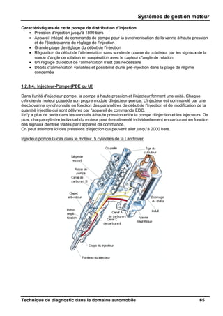 Systèmes de gestion moteur
Technique de diagnostic dans le domaine automobile 65
Caractéristiques de cette pompe de distribution d'injection
• Pression d'injection jusqu'à 1800 bars
• Appareil intégré de commande de pompe pour la synchronisation de la vanne à haute pression
et de l'électrovanne de réglage de l'injection
• Grande plage de réglage du début de l'injection
• Régulation du début de l'alimentation sans sonde de course du pointeau, par les signaux de la
sonde d'angle de rotation en coopération avec le capteur d'angle de rotation
• Un réglage du début de l'alimentation n'est pas nécessaire
• Débits d'alimentation variables et possibilité d'une pré-injection dans la plage de régime
concernée
1.2.3.4. Injecteur-Pompe (PDE ou UI)
Dans l'unité d'injecteur-pompe, la pompe à haute pression et l'injecteur forment une unité. Chaque
cylindre du moteur possède son propre module d'injecteur-pompe. L'injecteur est commandé par une
électrovanne synchronisée en fonction des paramètres de début de l'injection et de modification de la
quantité injectée qui sont délivrés par l'appareil de commande EDC.
Il n'y a plus de perte dans les conduits à haute pression entre la pompe d'injection et les injecteurs. De
plus, chaque cylindre individuel du moteur peut être alimenté individuellement en carburant en fonction
des signaux d'entrée traités par l'appareil de commande.
On peut atteindre ici des pressions d'injection qui peuvent aller jusqu'à 2000 bars.
Injecteur-pompe Lucas dans le moteur 5 cylindres de la Landrover
 