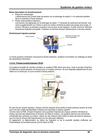 Systèmes de gestion moteur
Technique de diagnostic dans le domaine automobile 66
Brève description du fonctionnement
• Phase de remplissage
L'électrovanne est ouverte (pas de tension sur le bobinage du stator) => le carburant pénètre
dans la chambre à haute pression
• Phase d'alimentation (injection)
Une tension est appliquée sur le bobinage du stator => l'amenée de carburant est fermée. Une
came supplémentaire sur l'arbre à came du moteur entraîne le piston de pompe vers le bas. A
environ 180 bars, le pointeau de gicleur s'ouvre pour la pré-injection. A partir d'environ 300 bars
commence l'injection principale. L'injection se termine lorsque l'électrovanne n’est plus activée.
Entraînement injecteur-pompe
La haute pression d'injection raccourcit la durée d'injection, améliore la formation du mélange et réduit
les paramètres d'émission.
1.2.3.5. Pompe-conduit-injecteur (PLD)
Ce système travaille de manière similaire au système PDE décrit plus haut, mais la pompe d'injection
et l'élément à haute pression ne forment pas un module commun. Ils sont disposés séparément et sont
reliés l'un à l'autre par un court conduit à haute pression.
En plus de son propre injecteur, chaque cylindre dispose d'une partie à haute pression propre de sorte
que l'une des unités représentées ci-dessus est associée à chaque cylindre.
Comme dans le PDE, l'instant d'injection et la quantité d'injection de chaque cylindre individuel du
moteur peuvent être déterminés en fonction de l'état du moteur. Ce système permet une commande
individuelle des cylindres du moteur, même sur des moteurs dont l'arbre à came est situé en dessous,
que l'on trouve encore très fréquemment sur les véhicules utilitaires.
Ici également, la détermination du début de l'injection et de la quantité injectée s'effectue par
l'intermédiaire d'une électrovanne comme dans le PDE.
Bobinage du stator avec
vanne magnétique
Injecteur
Arbre à cames
 