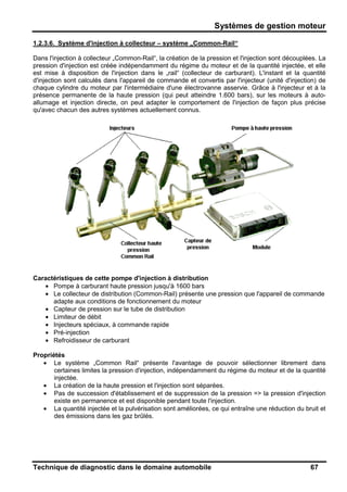 Systèmes de gestion moteur
Technique de diagnostic dans le domaine automobile 67
1.2.3.6. Système d'injection à collecteur – système „Common-Rail“
Dans l'injection à collecteur „Common-Rail“, la création de la pression et l'injection sont découplées. La
pression d'injection est créée indépendamment du régime du moteur et de la quantité injectée, et elle
est mise à disposition de l'injection dans le „rail“ (collecteur de carburant). L'instant et la quantité
d'injection sont calculés dans l'appareil de commande et convertis par l'injecteur (unité d'injection) de
chaque cylindre du moteur par l'intermédiaire d'une électrovanne asservie. Grâce à l'injecteur et à la
présence permanente de la haute pression (qui peut atteindre 1.600 bars), sur les moteurs à auto-
allumage et injection directe, on peut adapter le comportement de l'injection de façon plus précise
qu'avec chacun des autres systèmes actuellement connus.
Caractéristiques de cette pompe d'injection à distribution
• Pompe à carburant haute pression jusqu'à 1600 bars
• Le collecteur de distribution (Common-Rail) présente une pression que l'appareil de commande
adapte aux conditions de fonctionnement du moteur
• Capteur de pression sur le tube de distribution
• Limiteur de débit
• Injecteurs spéciaux, à commande rapide
• Pré-injection
• Refroidisseur de carburant
Propriétés
• Le système „Common Rail“ présente l'avantage de pouvoir sélectionner librement dans
certaines limites la pression d'injection, indépendamment du régime du moteur et de la quantité
injectée.
• La création de la haute pression et l'injection sont séparées.
• Pas de succession d'établissement et de suppression de la pression => la pression d'injection
existe en permanence et est disponible pendant toute l'injection.
• La quantité injectée et la pulvérisation sont améliorées, ce qui entraîne une réduction du bruit et
des émissions dans les gaz brûlés.
 