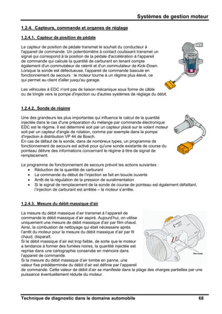 Systèmes de gestion moteur
Technique de diagnostic dans le domaine automobile 68
1.2.4. Capteurs, commande et organes de réglage
1.2.4.1. Capteur de position de pédale
Le capteur de position de pédale transmet le souhait du conducteur à
l'appareil de commande. Un potentiomètre à contact coulissant transmet un
signal qui correspond à la position de la pédale d'accélération à l'appareil
de commande qui calcule la quantité de carburant en tenant compte
également d'un commutateur de ralenti et d'un commutateur de Kick-Down.
Lorsque la sonde est défectueuse, l'appareil de commande bascule en
fonctionnement de secours : le moteur tourne à un régime plus élevé, ce
qui permet au client d'aller jusqu'au garage.
Les véhicules à EDC n'ont pas de liaison mécanique sous forme de câble
ou de tringle vers la pompe d'injection ou d'autres systèmes de réglage du débit.
1.2.4.2. Sonde de régime
Une des grandeurs les plus importantes qui influence le calcul de la quantité
injectée dans le cas d'une préparation du mélange par commande électronique
EDC est le régime. Il est déterminé soit par un capteur placé sur le volant moteur
soit par un capteur d'angle de rotation, comme par exemple dans la pompe
d'injection à distribution VP 44 de Bosch.
En cas de défaut de la sonde, dans de nombreux types, un programme de
fonctionnement de secours est activé pour qu'une sonde existante de course du
pointeau délivre des informations concernant le régime à titre de signal de
remplacement.
Le programme de fonctionnement de secours prévoit les actions suivantes :
• Réduction de la quantité de carburant
• La commande du début de l’injection se fait en boucle ouverte
• Arrêt de la régulation de la pression de suralimentation
• Si le signal de remplacement de la sonde de course de pointeau est également défaillant,
l’injection de carburant est arrêtée – le moteur s’arrête.
1.2.4.3. Mesure du débit massique d'air
La mesure du débit massique d’air transmet à l’appareil de
commande le débit massique d’air aspiré. Aujourd’hui, on utilise
uniquement une mesure de débit massique d’air par film chaud.
Ainsi, la combustion de nettoyage qui était nécessaire après
l’arrêt du moteur pour la mesure du débit massique d’air par fil
chaud, disparaît.
Si le débit massique d’air est trop faible, de sorte que le moteur
a tendance à former des fumées noires, la quantité injectée est
reprise dans une cartographie conservée en mémoire dans
l’appareil de commande.
Si la mesure du débit massique d’air tombe en panne, une
valeur fixe prédéterminée du débit d’air est définie par l’appareil
de commande. Cette valeur de débit d’air se manifeste dans la plage des charges partielles par une
puissance éventuellement réduite du moteur.
 
