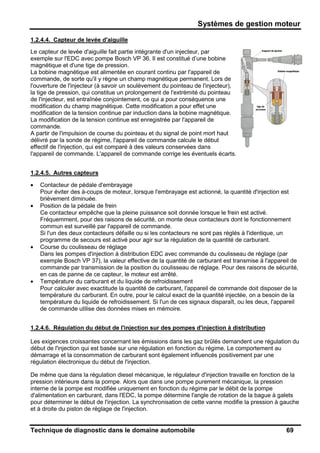 Systèmes de gestion moteur
Technique de diagnostic dans le domaine automobile 69
1.2.4.4. Capteur de levée d'aiguille
Le capteur de levée d'aiguille fait partie intégrante d'un injecteur, par
exemple sur l'EDC avec pompe Bosch VP 36. Il est constitué d’une bobine
magnétique et d'une tige de pression.
La bobine magnétique est alimentée en courant continu par l'appareil de
commande, de sorte qu'il y règne un champ magnétique permanent. Lors de
l'ouverture de l'injecteur (à savoir un soulèvement du pointeau de l'injecteur),
la tige de pression, qui constitue un prolongement de l'extrémité du pointeau
de l'injecteur, est entraînée conjointement, ce qui a pour conséquence une
modification du champ magnétique. Cette modification a pour effet une
modification de la tension continue par induction dans la bobine magnétique.
La modification de la tension continue est enregistrée par l'appareil de
commande.
A partir de l'impulsion de course du pointeau et du signal de point mort haut
délivré par la sonde de régime, l'appareil de commande calcule le début
effectif de l'injection, qui est comparé à des valeurs conservées dans
l'appareil de commande. L'appareil de commande corrige les éventuels écarts.
1.2.4.5. Autres capteurs
• Contacteur de pédale d'embrayage
Pour éviter des à-coups de moteur, lorsque l'embrayage est actionné, la quantité d'injection est
brièvement diminuée.
• Position de la pédale de frein
Ce contacteur empêche que la pleine puissance soit donnée lorsque le frein est activé.
Fréquemment, pour des raisons de sécurité, on monte deux contacteurs dont le fonctionnement
commun est surveillé par l'appareil de commande.
Si l'un des deux contacteurs défaille ou si les contacteurs ne sont pas réglés à l'identique, un
programme de secours est activé pour agir sur la régulation de la quantité de carburant.
• Course du coulisseau de réglage
Dans les pompes d'injection à distribution EDC avec commande du coulisseau de réglage (par
exemple Bosch VP 37), la valeur effective de la quantité de carburant est transmise à l'appareil de
commande par transmission de la position du coulisseau de réglage. Pour des raisons de sécurité,
en cas de panne de ce capteur, le moteur est arrêté.
• Température du carburant et du liquide de refroidissement
Pour calculer avec exactitude la quantité de carburant, l'appareil de commande doit disposer de la
température du carburant. En outre, pour le calcul exact de la quantité injectée, on a besoin de la
température du liquide de refroidissement. Si l'un de ces signaux disparaît, ou les deux, l'appareil
de commande utilise des données mises en mémoire.
1.2.4.6. Régulation du début de l'injection sur des pompes d'injection à distribution
Les exigences croissantes concernant les émissions dans les gaz brûlés demandent une régulation du
début de l'injection qui est basée sur une régulation en fonction du régime. Le comportement au
démarrage et la consommation de carburant sont également influencés positivement par une
régulation électronique du début de l'injection.
De même que dans la régulation diesel mécanique, le régulateur d'injection travaille en fonction de la
pression intérieure dans la pompe. Alors que dans une pompe purement mécanique, la pression
interne de la pompe est modifiée uniquement en fonction du régime par le débit de la pompe
d'alimentation en carburant, dans l'EDC, la pompe détermine l'angle de rotation de la bague à galets
pour déterminer le début de l'injection. La synchronisation de cette vanne modifie la pression à gauche
et à droite du piston de réglage de l'injection.
 
