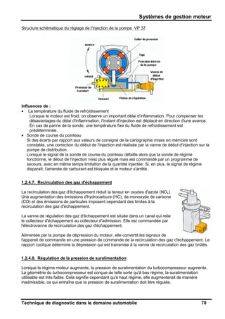 Systèmes de gestion moteur
Technique de diagnostic dans le domaine automobile 70
Structure schématique du réglage de l'injection de la pompe VP 37
Influences de :
• La température du fluide de refroidissement
Lorsque le moteur est froid, on observe un important délai d'inflammation. Pour compenser les
désavantages du délai d'inflammation, l'instant d'injection est déplacé en direction d'une avance.
En cas de panne de la sonde, une température fixe du fluide de refroidissement est
prédéterminée.
• Sonde de course du pointeau
Si des écarts par rapport aux valeurs de consigne de la cartographie mises en mémoire sont
constatés, une correction du début de l'injection est réalisée par la vanne de début d'injection sur la
pompe de distribution.
Lorsque le signal de la sonde de course du pointeau défaille alors que la sonde de régime
fonctionne, le début de l'injection n'est plus régulé mais est commandé par un programme de
secours, avec en même temps limitation de la quantité injectée. Si, en plus, le signal de régime
disparaît, l'amenée de carburant est bloquée et le moteur s'arrête.
1.2.4.7. Recirculation des gaz d'échappement
La recirculation des gaz d'échappement réduit la teneur en oxydes d'azote (NOx).
Une augmentation des émissions d'hydrocarbure (HC), de monoxyde de carbone
(CO) et des émissions de particules imposent cependant des limites à la
recirculation des gaz d'échappement.
La vanne de régulation des gaz d'échappement est située dans un canal qui relie
le collecteur d'échappement au collecteur d'admission. Elle est commandée par
l'électrovanne de recirculation des gaz d'échappement.
Alimentée par la pompe de dépression du moteur, elle convertit les signaux de
l'appareil de commande en une pression de commande de la recirculation des gaz d'échappement. Le
rapport cyclique détermine la dépression qui est transmise à la vanne de recirculation des gaz brûlés.
1.2.4.8. Régulation de la pression de suralimentation
Lorsque le régime moteur augmente, la pression de suralimentation du turbocompresseur augmente.
La géométrie du turbocompresseur est conçue de telle sorte qu'à bas régime, la suralimentation
utilisable est très faible. Cela signifie cependant qu'à haut régime, elle augmenterait de manière
inadmissible, ce qui entraîne que la pression de suralimentation doit être régulée.
 