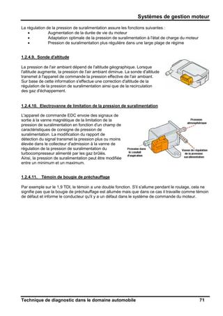 Systèmes de gestion moteur
Technique de diagnostic dans le domaine automobile 71
La régulation de la pression de suralimentation assure les fonctions suivantes :
• Augmentation de la durée de vie du moteur
• Adaptation optimale de la pression de suralimentation à l'état de charge du moteur
• Pression de suralimentation plus régulière dans une large plage de régime
1.2.4.9. Sonde d'altitude
La pression de l'air ambiant dépend de l'altitude géographique. Lorsque
l'altitude augmente, la pression de l'air ambiant diminue. La sonde d'altitude
transmet à l'appareil de commande la pression effective de l'air ambiant.
Sur base de cette information s'effectue une correction d'altitude de la
régulation de la pression de suralimentation ainsi que de la recirculation
des gaz d'échappement.
1.2.4.10. Electrovanne de limitation de la pression de suralimentation
L'appareil de commande EDC envoie des signaux de
sortie à la vanne magnétique de la limitation de la
pression de suralimentation en fonction d'un champ de
caractéristiques de consigne de pression de
suralimentation. La modification du rapport de
détection du signal transmet la pression plus ou moins
élevée dans le collecteur d'admission à la vanne de
régulation de la pression de suralimentation du
turbocompresseur alimenté par les gaz brûlés.
Ainsi, la pression de suralimentation peut être modifiée
entre un minimum et un maximum.
1.2.4.11. Témoin de bougie de préchauffage
Par exemple sur le 1,9 TDI, le témoin a une double fonction. S'il s'allume pendant le roulage, cela ne
signifie pas que la bougie de préchauffage est allumée mais que dans ce cas il travaille comme témoin
de défaut et informe le conducteur qu'il y a un défaut dans le système de commande du moteur.
 