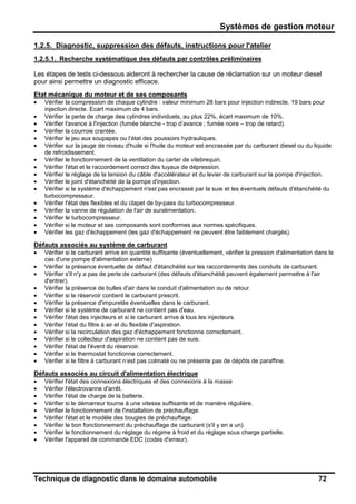 Systèmes de gestion moteur
Technique de diagnostic dans le domaine automobile 72
1.2.5. Diagnostic, suppression des défauts, instructions pour l'atelier
1.2.5.1. Recherche systématique des défauts par contrôles préliminaires
Les étapes de tests ci-dessous aideront à rechercher la cause de réclamation sur un moteur diesel
pour ainsi permettre un diagnostic efficace.
Etat mécanique du moteur et de ses composants
• Vérifier la compression de chaque cylindre : valeur minimum 28 bars pour injection indirecte, 19 bars pour
injection directe. Ecart maximum de 4 bars.
• Vérifier la perte de charge des cylindres individuels, au plus 22%, écart maximum de 10%.
• Vérifier l'avance à l'injection (fumée blanche - trop d’avance ; fumée noire – trop de retard).
• Vérifier la courroie crantée.
• Vérifier le jeu aux soupapes ou l’état des poussoirs hydrauliques.
• Vérifier sur la jauge de niveau d'huile si l'huile du moteur est encrassée par du carburant diesel ou du liquide
de refroidissement.
• Vérifier le fonctionnement de la ventilation du carter de vilebrequin.
• Vérifier l'état et le raccordement correct des tuyaux de dépression.
• Vérifier le réglage de la tension du câble d'accélérateur et du levier de carburant sur la pompe d'injection.
• Vérifier le joint d'étanchéité de la pompe d'injection.
• Vérifier si le système d'échappement n'est pas encrassé par la suie et les éventuels défauts d'étanchéité du
turbocompresseur.
• Vérifier l'état des flexibles et du clapet de by-pass du turbocompresseur.
• Vérifier la vanne de régulation de l'air de suralimentation.
• Vérifier le turbocompresseur.
• Vérifier si le moteur et ses composants sont conformes aux normes spécifiques.
• Vérifier les gaz d'échappement (les gaz d'échappement ne peuvent être faiblement chargés).
Défauts associés au système de carburant
• Vérifier si le carburant arrive en quantité suffisante (éventuellement, vérifier la pression d'alimentation dans le
cas d'une pompe d'alimentation externe)
• Vérifier la présence éventuelle de défaut d'étanchéité sur les raccordements des conduits de carburant.
• Vérifier s'il n'y a pas de perte de carburant (des défauts d'étanchéité peuvent également permettre à l'air
d'entrer).
• Vérifier la présence de bulles d'air dans le conduit d'alimentation ou de retour.
• Vérifier si le réservoir contient le carburant prescrit.
• Vérifier la présence d'impuretés éventuelles dans le carburant.
• Vérifier si le système de carburant ne contient pas d'eau.
• Vérifier l'état des injecteurs et si le carburant arrive à tous les injecteurs.
• Vérifier l’état du filtre à air et du flexible d'aspiration.
• Vérifier si la recirculation des gaz d'échappement fonctionne correctement.
• Vérifier si le collecteur d'aspiration ne contient pas de suie.
• Vérifier l'état de l'évent du réservoir.
• Vérifier si le thermostat fonctionne correctement.
• Vérifier si le filtre à carburant n’est pas colmaté ou ne présente pas de dépôts de paraffine.
Défauts associés au circuit d'alimentation électrique
• Vérifier l'état des connexions électriques et des connexions à la masse
• Vérifier l'électrovanne d'arrêt.
• Vérifier l’état de charge de la batterie.
• Vérifier si le démarreur tourne à une vitesse suffisante et de manière régulière.
• Vérifier le fonctionnement de l'installation de préchauffage.
• Vérifier l'état et le modèle des bougies de préchauffage.
• Vérifier le bon fonctionnement du préchauffage de carburant (s'il y en a un).
• Vérifier le fonctionnement du réglage du régime à froid et du réglage sous charge partielle.
• Vérifier l'appareil de commande EDC (codes d'erreur).
 